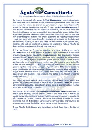Águia Consultoria 
“Não há hotéis que não deem lucro, existem é hotéis mal Administrados”. 
consultoria@aquiahoteis.com http://ruisventura.com.br/ Fone: +55 41 9269 9401 
De qualquer forma ainda não saímos do Yield Management, mas eles juntamente com Henri Ford, são a bem dizer os Pais da Administração moderna, Henri Ford já fez algo a que hoje alguns se atrevem (ou por modismo ou por desconhecimento) a chamar de Revenue Management, mas não é, posto que Revenue Management é uma Filosofia de Gestão e não um sistema de distribuição, que foi o que Henri Ford fez, ele identificou no mercado a necessidade de um carro, forte, barato, fácil de dirigir e que todos queriam e poderiam comprar, e vendeu 15 milhões em 19 anos, mas para mim o grande segredo de Henri Ford está no que chamo de: respeito pelo consumidor – onde quer que o proprietário de um Ford precisasse de uma peça, ela lá estaria. Aqui reside o maior sucesso, se assim não fosse não teria vendido como vendeu. Bem, iniciamos este texto no século XIX já estamos no Século XX e nada da Filosofia do Revenue Management em sua plenitude, apenas ensaios. 
Foi só na década de 70 que ela apareceu, e criou-se devido a um estudo de Yield (custos) que a ser aplicado e precisava, traria problemas de cunho social grandes. Isso porque os especialistas de AAirlines após dias de exaustivos cálculos chegaram à triste conclusão que uma redução de custos na casa do 5% traria um lucro final de 3% isto é digamos deprimente, porém alguém estava fazendo cálculos paralelamente e por conta própria e mostrou que não precisaria haver cortes tão drásticos e se trabalhassem no sentido de ampliar as vendas gerais em 5% os lucros poderia significar uma grande vantagem algo entre 20 e 50%. Isto é sabido na Administração atual, mesmo assim ainda há quem olhe sempre e só para redução de custos. Custos são como unhas, controlam-se e cortam-se para não deixar crescer. (que tal dar uma lixadinha – leia-se diluir) evita cortes e nos mantem crescendo sustentavelmente. 
Mas foi este executivo anônimo (pelo menos para mim) da AAirlines que sugeriu pela primeira vez que se Gerenciassem as Receitas. Então do vindouro Yield e das práticas administrativas estudadas e colocadas em prática surge o gerenciamento de receitas como solução para se sair do prejuízo. 
Nasce então, tal como temos hoje o Revenue Management pleno, uma Filosofia de Gestão séria, eficiente, crítica e analítica. (como li um destes dias: “A Filosofia de gestão que permite transformar qualquer negócio num grande negócio”), como tal ela não depende de Gerente Comercial, gerente de Marketing ou qualquer um destes elementos, mas sim da Direção ou Gerência Geral e envolve toda a empresa, longe de um simples sistema de distribuição como é tratado na maioria das vezes. . 
É uma Filosofia de Gestão que vem tomando corpo já de longa data – dos idos de 1800. 
 