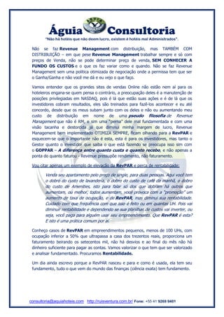 Águia Consultoria 
“Não há hotéis que não deem lucro, existem é hotéis mal Administrados”. 
consultoria@aquiahoteis.com http://ruisventura.com.br/ Fone: +55 41 9269 9401 
Não se faz Revenue Management com distribuição, mas TAMBÉM COM DISTRIBUIÇÃO – em que pese Revenue Management trabalhar sempre e só com preços de Venda, não se pode determinar preço de venda, SEM CONHECER A FUNDO OS CUSTOS e o que os faz variar como e quando. Não se faz Revenue Management sem uma politica otimizada de negociação onde a permissa tem que ser o Ganha/Ganha e não você me dá e eu vejo o que faço. 
Vamos entender que os grandes sites de vendas Online não estão nem aí para os hoteleiros engana-se quem pensa o contrário, a preocupação deles é a manutenção de posições privilegiadas em NASDAQ, pois é lá que estão suas ações e é de lá que os investidores cobram resultados, eles são treinados para fazê-los acontecer e eu até concordo, desde que os meus subam junto com os deles e não eu aumentando meu custo de distribuição em nome de uma pseudo filosofia de Revenue Management que não é RM, e sim uma “perna” dele mal fundamentada e com uma visão tacanha e destorcida já que diminui minha margem de lucro, Revenue Management bem implementado OTIMIZA SEMPRE, ficam olhando para a RevPAR e esquecem-se que o importante não é esta, esta é para os investidores, mas tanto o Gestor quanto o investidor que saiba o que está fazendo se preocupa isso sim com o GOPPAR – A diferença entre quanto custa e quanto recebo, e não apenas a ponta do quanto faturou - Revenue pressupõe rendimento, não faturamento. 
Vou citar apenas um exemplo de elevação da RevPAR e perca de rentabilidade: 
Venda seu apartamento pelo preço de single, para duas pessoas. Aqui você tem o dobro do custo de lavanderia, o dobro do custo de café da manhã, o dobro do custo de Amenities, isto para falar só dos que dobram há outros que aumentam, ou melhor, todos aumentam, você provoca com a “promoção” um aumento de taxa de ocupação, e de RevPAR, mas diminui sua rentabilidade. Cuidado com que frequência com que isso é feito ou em quantas UH. Pois vai diminuir rentabilidade e dependendo se sua planilhas de custos vai inverter, ou seja, você paga para alguém usar seu empreendimento. Que RevPAR é esta? E isto é uma prática comum por aí. 
Conheço casos de RevPAR em empreendimentos pequenos, menos de 100 UHs, com ocupação inferior a 50% que ultrapassa a casa dos trezentos reais, proporciona um faturamento beirando os setecentos mil, não há desvios e ao final do mês não há dinheiro suficiente para pagar as contas. Vamos valorizar o que tem que ser valorizado e analisar fundamentado. Procuramos Rentabilidade. 
Um dia ainda escrevo porque a RevPAR nasceu e para e como é usada, ela tem seu fundamento, tudo o que vem do mundo das finanças (ciência exata) tem fundamento. 
 