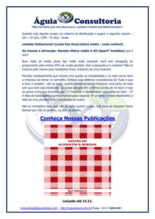 Águia Consultoria 
“Não há hotéis que não deem lucro, existem é hotéis mal Administrados”. 
consultoria@aquiahoteis.com http://ruisventura.com.br/ Fone: +55 41 9269 9401 
Quando vejo alguém propor um sistema de distribuição e sugerir o seguinte calculo: - UH = CF ano / (DM - CV dia) - Onde: 
unidade Habitacional=(custo fixo Ano)/(diária média - custo variável) 
Ou mesmo a afirmação: Receita=Diária média X UH (Apartº Vendidos) que é isso? 
Num hotel de médio porte tipo midle scale completo você tem obrigação de proporcionar pelo menos 45% de venda paralela. Vem a pergunta e o restante? Não se fraciona pelo menos para resultados finais, tratamos de uma empresa. 
Percebo imediatamente que haverá uma queda na rentabilidade e se tudo correr bem a empresa vai entrar no vermelho. Embora seja defensor incondicional de “tudo o que é bom é simples”, não se pode, quando Administradores fracionar uma parte do todo sem que este seja obedecido. As coisas sempre têm a forma correta de se fazer e hoje os piores erros que encontro são: 1º Fracionar e desmembrar uma parte do todo – 2º A falta de habilidades e conhecimentos para negociar 3º (e talvez o mais importante) a falta de uma planilha séria e atualizada de custos. 
Não se rentabiliza nada que não se saiba quanto custou, sob pena de descobrir tarde demais que não se ganhou, ou pior, se perdeu. 
Conheça Nossas Publicações 
Lançado até 15.12. 