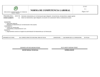 F2-015
                                                                                                                                                                     V.1
                                                           NORMA DE COMPETENCIA LABORAL                                                                          Página 5 de 5
 DIRECCION DEL SISTEMA NACIONAL DE FORMACION
               PARA EL TRABAJO


TITULO DE LA N.C.L      230101184      Administrar medicamentos por vía intramuscular según delegación, normas técnicas, principios éticos y legales vigentes.
CODIGO ELEMENTO                 02    Aplicar los medicamentos, según delegación y de acuerdo con la prescripción médica y condiciones del usuario.



 DESEMPEÑO
   1, Observación directa de:
      aplicación de medicamentos por vía intramuscular en tres usuarios.
 CONOCIMIENTO
   1, Prueba oral o escrita sobre:
      conocimientos y comprensiones del 1 al 10.
 PRODUCTO
   1, Diligenciamiento correcto en el registro de la administración de medicamentos por vía intramuscular.




APROBADO ACTA NRO.                DEL CONSEJO DIRECTIVO NACIONAL SENA DE FECHA                               VERSION NRO. 1 QUE REEMPLAZA A LA VERSION NRO.          DE FECHA




                                     GERARDO ARTURO MEDINA ROSAS                                                              RUTH NADITH MEDINA PEREZ

                                        SECRETARIO(A) TECNICO(A)                                                                      NORMALIZADOR
 