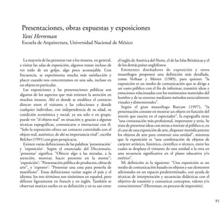 91
Presentaciones, obras expuestas y exposiciones
Yani Herreman
Escuela de Arquitectura, Universidad Nacional de México
La mayoría de las personas van a los museos, en general,
a visitar las salas de exposición, algunos tratan incluso de
ver todo de un golpe, algo poco aconsejable. Con
frecuencia, se experimenta mucha más satisfacción y
placer cuando nos concentramos en una sala, incluso en
unobjetoenparticular.
Las exposiciones y las presentaciones públicas son
algunos de los aspectos que más retienen la atención en
muchos museos. Ahí es donde se establece el contacto
directo entre el visitante y las colecciones y donde
cualquier individuo, con independencia de su edad, su
condición económica y social, ya sea solo o en grupo,
puede ver “el objeto real” en situación y, gracias a algunas
técnicas expográficas, comunicarse o interactuar con él.
“Solo la exposición ofrece un contacto controlado con el
objeto real, auténtico, de ahí su importancia vital”, escribe
Belcher(1991)congranperspicacia.
Existen varias definiciones de las palabras 'presentación'
y 'exposición'. Según el enunciado del Diccionario,
'presentar' significa: “Ofrecer algo a las miradas, a la
atención, mostrar, hacer presente en la mente”;
'exposición': “Presentación pública de productos,obras de
arte”, y 'exponer': “Presentar una cosa para ponerla de
manifiesto”. Estas definiciones varían según el país y el
idioma: los tres términos son sinónimos en español, pero
difieren ligeramente en francés y en inglés. También se
observan matices sutiles en su definición y en su uso entre
el inglés de América del Norte, el de las Islas Británicas y el
delosdemáspaísesanglófonos.
Eminentes diseñadores de exposición y otros
museólogos proponen una definición más detallada,
como Verhaar y Meeter (1989), para quienes “la
exposición es un medio de comunicación que se dirige a
un vasto público con el fin de informar, trasmitir ideas y
emociones relacionadas con los testimonios materiales del
hombre y de su entorno mediante métodos esencialmente
visualesydimensionales”.
Según el gran museólogo Burcaw (1997), “la
presentación consiste en mostrar un objeto en función del
interés que suscita en el espectador”, la expografía tiene
“una connotación más profesional, importante y seria. Se
trata de presentar ideas con miras a instruir al público o, en
el caso de una exposición de arte, disponer metódicamente
los objetos de arte para construir una unidad”, mientras
que la exposición es “una combinación de objetos de
carácter artístico, histórico, científico o técnico, entre los
cuales se desplaza el visitante de una unidad a la otra en
una secuencia significativa en el plano educativo y/o
estético”.
Mi definición es la siguiente: “Una exposición es un
medio de comunicación basado en objetos y sus elementos
adicionales en un espacio predeterminado, con ayuda de
técnicas de interpretación y secuencias didácticas con el
objetivo de trasmitir y comunicar conceptos, valores y/o
conocimientos”(Herreman,enprocesodeimpresión).
 
