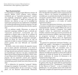 92
Cómo administrar un museo: Manual práctico
Presentaciones, obras expuestas y exposiciones
Tipos de presentaciones
Las exposiciones se clasifican según diferentes criterios. Al
respecto, Belcher (1997) propone varios enfoques
recordando que en “exposición permanente”, término
muy empleado, “permanente” significa “continuo” por
oposición a “temporal”. Y añade con justeza que esos
términos son relativos ya que en la actualidad las
exposiciones permanentes son ampliamente remodeladas
y/o cambian periódicamente las piezas expuestas. Ese tipo
de presentación está concebido para durar de diez a quince
años.
En mi próximo estudio (Herreman, en proceso de
impresión), propongo redefinir lo que se entiende por
“exposición permanente”. Conociendo que una
exposición se prepara sobre la base de un conjunto de
conceptos, manifestaciones o discursos inherentes al
museo, sería preferible hablar de exposición “principal”.
Desde un punto de vista conceptual, ese tipo de
exposición no debe ni cansar al visitante, ni parecer muy
pronto gastada, sino estar fabricada con materiales
resistentes.
De hecho, existe cierto número de pequeños museos
que no tienen colección “permanente” y no tienen la
intención de tenerla, sino que aprovechan las exposiciones
de larga duración para presentar temáticas y colecciones
en un período que va de uno a tres años, a semejanza del
Museo de las Culturas Populares de México. Otros, como
el vasto Museo de la Civilización de Québec, tienen una
pequeña sala de exposición central, pero organizan
exposiciones temáticas en sus galerías principales durante
un período que puede ir desde unos meses hasta uno o dos
años.
En su definición de exposición “temporal”, Belcher
distingue tres categorías: “a corto plazo”, entre uno y tres
meses; “a mediano plazo”, de tres a seis meses, y “a largo
plazo”, de una duración indeterminada. Numerosas
exposiciones a mediano o largo plazo obtienen un gran
éxito. No dependen de la política o de las orientaciones del
museo y ofrecen a los visitantes la posibilidad de ver
novedades por un período determinado. En términos de
concepción, permiten utilizar modos de presentación y
materiales más modernos e innovadores, optar por
soluciones más atrayentes y a la moda, sin restarle
importancia alobjeto.
En cuanto a las exposiciones itinerantes, estas muestran
en ocasiones un objeto único o un grupo de objetos en una
“superproducción” que ha costado millones de euros en
horas de estudio, montaje y transporte. Esta amplia
categoría incluye las exposiciones presentadas en
ómnibus, camiones o trenes que recorren un territorio. Se
puede tratar de proyectos aislados o que formen parte de
un programa nacional, a imagen del célebre
Rijskuntallningar, la Oficina Sueca de Exposiciones
Itinerantes, que monta exposiciones a través de todo el
país.
En general, las exposiciones itinerantes brindan a un
público más amplio y heterogéneo la oportunidad de
verlas en diferentes lugares. La concepción de una
exposición itinerante debe, por naturaleza, tener en
cuenta varios imperativos, empezando por cierta
flexibilidad a nivel de la disposición, etc. para poder
adaptarse a las diferentes superficies y formas de las salas de
exposición, ser fáciles de instalar, de ser mantenidas en
buenas condiciones, de montar, de desmontar y de
transportar deunlugaraotro.
Las exposiciones prestigiosas que suelen presentarse en
tres o cuatro instituciones (cada una de ellas contribuye a
los gastos) están muy de moda desde las presentaciones
inéditas de los años 1970 – “Tutankamón” y “Los Caballos
de San Marcos en Venecia”– y son un ejemplo de la
globalización. Los más grandes museos del mundo han
organizado y acogido esas exposiciones que atraen un mar
 