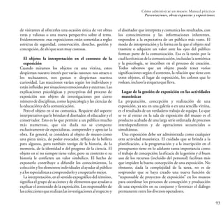 93
Cómo administrar un museo: Manual práctico
Presentaciones, obras expuestas y exposiciones
de visitantes al ofrecerles una ocasión única de ver obras
raras y valiosas o una nueva perspectiva sobre el tema.
Evidentemente, esas exposiciones están sometidas a reglas
estrictas de seguridad, conservación, derecho, gestión y
concepción,deahíqueseanmuycostosas.
El objeto: la interpretación en el contexto de la
exposición
Cuando miramos los objetos en una vitrina, estos
despiertan nuestro interés por varias razones: nos atraen o
los rechazamos, nos gustan o despiertan nuestra
curiosidad. Las reacciones varían según los individuos y
están influidas por situaciones emocionales y externas. Las
explicaciones psicológicas y perceptivas del proceso de
exposición son objeto de investigaciones por cierto
número de disciplinas, como la psicología y las ciencias de
laeducaciónydelacomunicación.
Pero el objeto en sí no comunica. Requiere del soporte
interpretativo que le brindan el diseñador, el educador y el
conservador. Esto es lo que permite a un público mucho
más numeroso, que sin duda no se compone
exclusivamente de especialistas, comprender y apreciar la
obra. En general, se considera al objeto de museo como
una pieza única, de poder evocador, reflejo de la belleza
para algunos, pero también testigo de la historia, de la
memoria, de la identidad o del progreso de la ciencia. El
objeto en sí no siempre tiene valor, pero su contexto o su
historia le confieren un valor simbólico. El hecho de
exponerlo contribuye a difundir los conocimientos, la
colección y los elementos individuales al ayudar al público
yalosespecialistasacomprenderloyarespetarlomejor.
La interpretación, en el sentido expográfico del término,
significa el grupo de acciones y de elementos que ayudan a
explicar el contenido de la exposición. Los responsables de
las colecciones que realizan las investigacionesal respecto y
el diseñador que interpreta y comunica los resultados, con
los conocimientos y las informaciones inherentes,
responden a la expectativa de un público más vasto. El
modo de interpretación y la forma en la que el objeto real
trasmite o adquiere un valor ante los ojos del público
forman parte de la comunicación. Esa es la razón por la
cual las técnicas de la comunicación, incluidas la semiótica
y la psicología, se inscriben en el proceso de creación.
Todos sabemos que un objeto puede tener varias
significaciones según el contexto, la relación que tiene con
otros objetos, el lugar de exposición, los colores que lo
rodean,inclusolaetiquetaquelleva.
Lugar de la gestión de exposición en las actividades
museísticas
La preparación, concepción y realización de una
exposición, ya sea en una galería o en una sencilla vitrina,
es el resultado de un verdadero trabajo de equipo. Lo que
se ve al entrar en la sala de exposición del museo es el
producto acabado de una larga serie ordenada de procesos
interdependientes y de operaciones secuenciales o
simultáneas.
Una exposición debe ser administrada como cualquier
otra actividad museística. El cuidado que se brinda a la
planificación, a la programación y a la inscripción en el
presupuesto tiene en lo adelante tanta importancia como
el trabajo de concepción; la eficacia de la gestión y el buen
uso de los recursos (incluido del personal) facilitan más
que impiden la buena concepción de una exposición. No
obstante, dada la complejidad de la tarea, no es de
sorprender que se haya creado una nueva función de
“responsable de proyectos de exposición” en los museos
para coordinar los procesos de concepción y producción
de una exposición en su conjunto y favorecer el diálogo
permanenteentrelosdiversosoperadores.
 