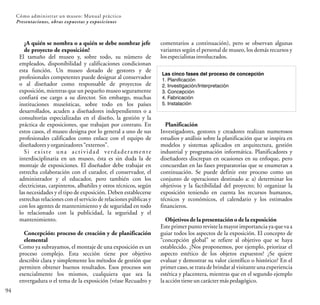 94
¿A quién se nombra o a quién se debe nombrar jefe
de proyecto de exposición?
El tamaño del museo y, sobre todo, su número de
empleados, disponibilidad y calificaciones condicionan
esta función. Un museo dotado de gestores y de
profesionales competentes puede designar al conservador
o al diseñador como responsable de proyectos de
exposición, mientras que un pequeño museo seguramente
confiará ese cargo a su director. Sin embargo, muchas
instituciones museísticas, sobre todo en los países
desarrollados, acuden a diseñadores independientes o a
consultorías especializadas en el diseño, la gestión y la
práctica de exposiciones, que trabajan por contrato. En
estos casos, el museo designa por lo general a uno de sus
profesionales calificados como enlace con el equipo de
diseñadoresyorganizadores“externos”.
Si existe una actividad verdaderamente
interdisciplinaria en un museo, ésta es sin duda la de
montaje de exposiciones. El diseñador debe trabajar en
estrecha colaboración con el curador, el conservador, el
administrador y el educador, pero también con los
electricistas, carpinteros, albañiles y otros técnicos, según
las necesidades y el tipo de exposición. Deben establecerse
estrechas relaciones con el servicio de relaciones públicas y
con los agentes de mantenimiento y de seguridad en todo
lo relacionado con la publicidad, la seguridad y el
mantenimiento.
Concepción: proceso de creación y de planificación
elemental
Como ya subrayamos, el montaje de una exposición es un
proceso complejo. Esta sección tiene por objetivo
describir clara y simplemente los métodos de gestión que
permiten obtener buenos resultados. Esos procesos son
esencialmente los mismos, cualquiera que sea la
envergadura o el tema de la exposición (véase Recuadro y
Cómo administrar un museo: Manual práctico
Presentaciones, obras expuestas y exposiciones
comentarios a continuación), pero se observan algunas
variantes según el personal de museo, los demás recursos y
losespecialistasinvolucrados.
Las cinco fases del proceso de concepción
1. Planificación
2. Investigación/Interpretación
3. Concepción
4. Fabricación
5. Instalación
Planificación
Investigadores, gestores y creadores realizan numerosos
estudios y análisis sobre la planificación que se inspira en
modelos y sistemas aplicados en arquitectura, gestión
industrial y programación informática. Planificadores y
diseñadores discrepan en ocasiones en su enfoque, pero
concuerdan en las fases preparatorias que se enumeran a
continuación. Se puede definir este proceso como un
conjunto de operaciones destinado a: a) determinar los
objetivos y la factibilidad del proyecto; b) organizar la
exposición teniendo en cuenta los recursos humanos,
técnicos y económicos, el calendario y los estimados
financieros.
Objetivos de la presentación o de la exposición
Este primer punto reviste la mayorimportancia ya que vaa
guiar todos los aspectos de la exposición. El concepto de
“concepción global” se refiere al objetivo que se haya
establecido. ¿Nos proponemos, por ejemplo, priorizar el
aspecto estético de los objetos expuestos? ¿Se quiere
evaluar y demostrar su valor científico o histórico? En el
primer caso, se trata de brindar al visitante una experiencia
estética y placentera, mientras que en el segundo ejemplo
laaccióntieneuncaráctermáspedagógico.
 