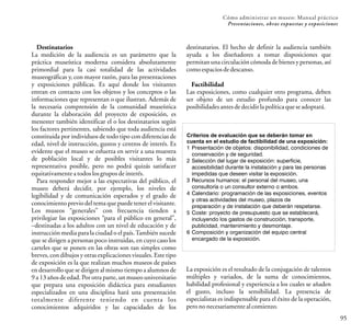 95
Cómo administrar un museo: Manual práctico
Presentaciones, obras expuestas y exposiciones
Destinatarios
La medición de la audiencia es un parámetro que la
práctica museística moderna considera absolutamente
primordial para la casi totalidad de las actividades
museográficas y, con mayor razón, para las presentaciones
y exposiciones públicas. Es aquí donde los visitantes
entran en contacto con los objetos y los conceptos o las
informaciones que representan o que ilustran. Además de
la necesaria comprensión de la comunidad museística
durante la elaboración del proyecto de exposición, es
menester también identificar el o los destinatarios según
los factores pertinentes, sabiendo que toda audiencia está
constituida por individuos de todo tipo con diferencias de
edad, nivel de instrucción, gustos y centros de interés. Es
evidente que el museo se esfuerza en servir a una muestra
de población local y de posibles visitantes lo más
representativa posible, pero no podrá quizás satisfacer
equitativamenteatodoslosgrupos deinterés.
Para responder mejor a las expectativas del público, el
museo deberá decidir, por ejemplo, los niveles de
legibilidad y de comunicación esperados y el grado de
conocimiento previo del tema que puede tener el visitante.
Los museos “generales” con frecuencia tienden a
privilegiar las exposiciones “para el público en general”,
–destinadas a los adultos con un nivel de educación y de
instrucción media para la ciudad o el país.También sucede
que se dirigen a personas poco instruidas, en cuyo caso los
carteles que se ponen en las obras son tan simples como
breves, con dibujos y otras explicaciones visuales. Este tipo
de exposición es la que realizan muchos museos de países
en desarrollo que se dirigen al mismo tiempo a alumnos de
9 a 13 años de edad. Por otra parte, un museo universitario
que prepara una exposición didáctica para estudiantes
especializados en una disciplina hará una presentación
totalmente diferente teniendo en cuenta los
conocimientos adquiridos y las capacidades de los
destinatarios. El hecho de definir la audiencia también
ayuda a los diseñadores a tomar disposiciones que
permitan una circulación cómoda de bienes y personas, así
comoespaciosdedescanso.
Factibilidad
Las exposiciones, como cualquier otro programa, deben
ser objeto de un estudio profundo para conocer las
posibilidadesantesdedecidirlapolíticaqueseadoptará.
Criterios de evaluación que se deberán tomar en
cuenta en el estudio de factibilidad de una exposición:
1 Presentación de objetos: disponibilidad, condiciones de
conservación y de seguridad.
2 Selección del lugar de exposición: superficie,
accesibilidad durante la instalación y para las personas
impedidas que deseen visitar la exposición.
3 Recursos humanos: el personal del museo, una
consultoría o un consultor externo o ambos.
4 Calendario: programación de las exposiciones, eventos
y otras actividades del museo, plazos de
preparación y de instalación que deberán respetarse.
5 Coste: proyecto de presupuesto que se establecerá,
incluyendo los gastos de construcción, transporte,
publicidad, mantenimiento y desmontaje.
6 Composición y organización del equipo central
encargado de la exposición.
La exposición es el resultado de la conjugación de talentos
múltiples y variados, de la suma de conocimientos,
habilidad profesional y experiencia a los cuales se añaden
el gusto, incluso la sensibilidad. La presencia de
especialistas es indispensable para el éxito de la operación,
perononecesariamentealcomienzo.
 
