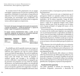 96
Cómo administrar un museo: Manual práctico
Presentaciones, obras expuestas y exposiciones
Se aconseja iniciar la fase preparatoria con un equipo
restringido, compuesto por el (o por los) curador(es) de la
exposición, el diseñador, el conservador y el especialista de
educación. Uno de los miembros de ese pequeño grupo,
seleccionado con anterioridad como coordinador, será
nombrado jefe de proyecto. Enesa fase inicial, se asignarán
tareasacadaunosegúnsuscompetencias.
Formación del equipo encargado del proyecto de exposición
(“equipo de exposición”, “comité de exposición” o “grupo de
trabajo”, según el lenguaje de los diseñadores).
El equipo incluirá probablemente todas, o parte, de las
siguientes categorías de personal (o consultores externos),
según la envergadura y naturaleza del proyecto:
Administrativos
miembros del consejo
director
jefe de proyecto
Profesionales
curador(es)
conservador
diseñador(es)
especialista educación
Técnicos
fotógrafo
luminotécnico
ingeniero de sonido
Artesanos
auxiliares
electricista
equipo de montaje, etc.
ingeniero de seguridad
Es probable que solo los grandes museos que tengan un
programa de exposiciones consecuente y un presupuesto
suficiente para organizar este tipo de eventos puedan
contar con todos los especialistas. Eso no lo les impide por
ello preferir recurrir a consultorías. Eso es lo que hacen, la
mayor parte del tiempo, los museos de pequeño y
mediano tamaño que encargan a las sociedades de
servicios calificadas y experimentadas en expografía que
les presenten una propuesta con una visión de conjunto
del proyecto, una representación gráfica, un estimado del
coste y un calendario, así como los honorarios solicitados
para la concepción y gestión de la exposición. Cuando se
confía un proyectoal servicio expográfico del museo, basta
con presentar el plan y el presupuesto previsto durante la
fasepreparatoria.
Tanto en uno como en otro caso, es importante que el
presupuesto brinde un estimado realista de las sumas
comprometidas, pero también de los recursos humanos,
materiales y de los plazos requeridos. Luego de haber
definido el proyecto y el método de trabajo, el equipo de
museo a cargo de la exposición fungirá como comité
director, mientras que el jefe de proyecto será el enlace
entre el grupo principal y el equipo del museo o de la
consultoríaasesora.
En un museo de sitio o de una pequeña comunidad que
no cuenta con los medios para organizar una exposición
con un personal permanente o especialistas vinculados al
museo, como el conservador, el educador o el diseñador, el
director que, suele ser también el conservador, asumirá el
papel de jefe de proyecto. También sucede que ese tipo de
museo necesita el apoyo de una institución más poderosa,
ya sea un museo o una universidad,para que lo ayude en su
tarea.
Otro elemento clave de la planificación es la evaluación
del plazo necesario para cada fase de elaboración y la
coordinación entre las diferentes partes del proyecto. Las
tablas cronológicas y otros diagramas son las herramientas
másadaptadasparaello.
El equipo de planificación debe redactar un informe
sobre las orientaciones que deben guiar los objetivos y las
metas de la exposición, el concepto, el público al cual está
destinado, el equipo y el método de trabajo, los resultados
de los estudios prospectivos, la descripción del proceso de
planificación,elprogramayelproyectodepresupuesto.
Instalación de la exposición
Tras haber aprobado el informe de orientación, los
miembros designados comenzarán a desarrollar el
 