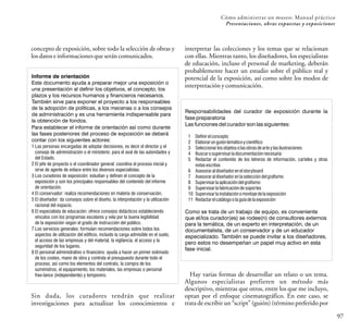 97
Cómo administrar un museo: Manual práctico
Presentaciones, obras expuestas y exposiciones
concepto de exposición, sobre todo la selección de obras y
losdatoseinformacionesqueseráncomunicados.
Informe de orientación
Este documento ayuda a preparar mejor una exposición o
una presentación al definir los objetivos, el concepto, los
plazos y los recursos humanos y financieros necesarios.
También sirve para exponer el proyecto a los responsables
de la adopción de políticas, a los mecenas o a los consejos
de administración y es una herramienta indispensable para
la obtención de fondos.
Para establecer el informe de orientación así como durante
las fases posteriores del proceso de exposición se deberá
contar con los siguientes actores:
1 Las personas encargadas de adoptar decisiones, es decir el director y el
consejo de administración o el ministerio: para el aval de las autoridades y
del Estado.
2 El jefe de proyecto o el coordinador general: coordina el proceso inicial y
sirve de agente de enlace entre los diversos especialistas.
3 Los curadores de exposición: estudian y definen el concepto de la
exposición y son los principales responsables del contenido del informe
de orientación.
4 El conservador: realiza recomendaciones en materia de conservación.
5 El diseñador: da consejos sobre el diseño, la interpretación y la utilización
racional del espacio.
6 El especialista de educación: ofrece consejos didácticos estableciendo
vínculos con los programas escolares y vela por la buena legibilidad
de la exposición según el grado de instrucción del público.
7 Los servicios generales: formulan recomendaciones sobre todos los
aspectos de utilización del edificio, incluido la carga admisible en el suelo,
el acceso de las empresas y del material, la vigilancia, el acceso y la
seguridad de los lugares.
8 El personal administrativo o financiero: ayuda a hacer un primer estimado
de los costes, mano de obra y controla el presupuesto durante todo el
proceso, así como los elementos del contrato, la compra de los
suministros, el equipamiento, los materiales, las empresas o personal
free-lance (independiente) y temporero.
Sin duda, los curadores tendrán que realizar
investigaciones para actualizar los conocimientos e
Responsabilidades del curador de exposición durante la
fase preparatoria
Las funciones del curador son las siguientes:
1 Definirelconcepto
2 Elaborarunguióntemáticoycientífico
3 Seleccionarlosobjetosolasobrasdearteylasilustraciones
4 Buscarosupervisarladocumentaciónnecesaria
5 Redactar el contenido de los letreros de información, carteles y otras
notasescritas
6 Asesoraraldiseñadorenelstoryboard
7 Asesoraraldiseñadorenlaseleccióndelgrafismo
8 Supervisarlaaplicacióndelgrafismo
9 Supervisarlafabricacióndesoportes
10 Supervisarlainstalaciónomontajedelaexposición
11 Redactarelcatálogoolaguíadelaexposición
Como se trata de un trabajo de equipo, es conveniente
que el/los curador(es) se rodee(n) de consultores externos
para la temática, de un experto en interpretación, de un
documentalista, de un conservador y de un educador
especializado. También se puede invitar a los diseñadores,
pero estos no desempeñan un papel muy activo en esta
fase inicial.
interpretar las colecciones y los temas que se relacionan
con ellas. Mientras tanto, los diseñadores, los especialistas
de educación, incluso el personal de marketing, deberán
probablemente hacer un estudio sobre el público real y
potencial de la exposición, así como sobre los modos de
interpretaciónycomunicación.
Hay varias formas de desarrollar un relato o un tema.
Algunos especialistas prefieren un método más
descriptivo, mientras que otros, entre los que me incluyo,
optan por el enfoque cinematográfico. En este caso, se
trata de escribir un “script” (guión) (término preferido por
 