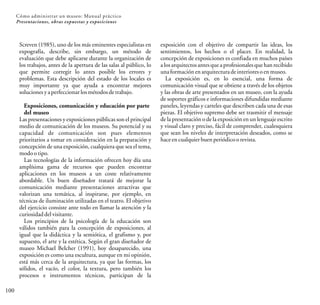 100
Screven (1985), uno de los más eminentes especialistas en
expografía, describe, sin embargo, un método de
evaluación que debe aplicarse durante la organización de
los trabajos, antes de la apertura de las salas al público, lo
que permite corregir lo antes posible los errores y
problemas. Esta descripción del estado de los locales es
muy importante ya que ayuda a encontrar mejores
solucionesyaperfeccionar losmétodosdetrabajo.
Exposiciones, comunicación y educación por parte
del museo
Las presentaciones y exposiciones públicas son el principal
medio de comunicación de los museos. Su potencial y su
capacidad de comunicación son pues elementos
prioritarios a tomar en consideración en la preparación y
concepción de una exposición, cualquiera que sea el tema,
modootipo.
Las tecnologías de la información ofrecen hoy día una
amplísima gama de recursos que pueden encontrar
aplicaciones en los museos a un coste relativamente
abordable. Un buen diseñador tratará de mejorar la
comunicación mediante presentaciones atractivas que
valorizan una temática, al inspirarse, por ejemplo, en
técnicas de iluminación utilizadas en el teatro. El objetivo
del ejercicio consiste ante todo en llamar la atención y la
curiosidaddelvisitante.
Los principios de la psicología de la educación son
válidos también para la concepción de exposiciones, al
igual que la didáctica y la semiótica, el grafismo y, por
supuesto, el arte y la estética. Según el gran diseñador de
museo Michael Belcher (1991), hoy desaparecido, una
exposición es como una escultura, aunque en mi opinión,
está más cerca de la arquitectura, ya que las formas, los
sólidos, el vacío, el color, la textura, pero también los
procesos e instrumentos técnicos, participan de la
exposición con el objetivo de compartir las ideas, los
sentimientos, los hechos o el placer. En realidad, la
concepción de exposiciones es confiada en muchos países
a los arquitectosantes que a profesionalesque han recibido
unaformaciónenarquitecturadeinterioresoenmuseo.
La exposición es, en lo esencial, una forma de
comunicación visual que se obtiene a través de los objetos
y las obras de arte presentados en un museo, con la ayuda
de soportes gráficos e informaciones difundidas mediante
paneles, leyendas y carteles que describen cada una de esas
piezas. El objetivo supremo debe ser trasmitir el mensaje
de la presentación o de la exposición en un lenguaje escrito
y visual claro y preciso, fácil de comprender, cualesquiera
que sean los niveles de interpretación deseados, como se
haceencualquierbuenperiódicoorevista.
Cómo administrar un museo: Manual práctico
Presentaciones, obras expuestas y exposiciones
 