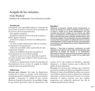 Vicky Woollard
Profesora de conferencias, City University London
105
Acogida de los visitantes
Introducción
Corresponde a los responsables políticos y al personal de
museo situar al visitante en el centro de las actividades, de
losserviciosydelosrecursosdelmuseo.
Este capítulo se propone:
describir la evolución de los servicios de recepción y
definir algunos términos;
presentar las ventajas de servicios de calidad para los
visitantes;
ver cómo recopilar informaciones sobre los visitantes,
sus opiniones y sus experiencias;
analizar las necesidades reales o potenciales de cada
categoría de visitantes;
destacar los problemas de gestión que plantea el
funcionamiento de un servicio de acogida;
estudiar la manera en la cual se desarrolla en general
una visita al museo para establecer la lista de puntos que
se deben verificar.
El objetivo es proporcionar al lector los principios de
funcionamiento de un servicio de acogida de calidad,
cualquieraqueseaeltamañodelmuseo.
Definiciones
Servicios para visitantes: Son todas las disposiciones
tomadas por el museo en el plano social, intelectual y
material para permitir al público hacer una visita cómoda,
agradable e instructiva. La calidad de esos servicios
disminuye el grado de frustración, incomodidad y fatiga,
lo que permite aprovechar mejor las exposiciones y los
Recuadro 1
Reflexione un momento. ¿Dónde recibió recientemente un
servicio de calidad: en un hotel, una tienda, un tren, un avión,
un banco o quizás en un centro administrativo? ¿En qué
consistió ese servicio? ¿Cuáles son los criterios que utilizó
para su consideración? ¿Fue recibido con una sonrisa, se le
dieron informaciones claras y precisas? ¿Estaba limpio y bien
mantenido el lugar? ¿Tuvo la impresión de que se interesaban
en escucharlo? ¿Era superior la calidad del servicio a la que
usted esperaba? ¿Cuál es el tipo de servicio y de experiencia
que se ofrecen a los visitantes de su museo? ¿Responde ello a
sus expectativas?
Ejercicio 1: Para todo el personal: contribución de cada
empleado a la confección de dos listas de características que
determinan la calidad del servicio o su mediocridad.
Aproveche la discusión para ponerse de acuerdo sobre los
diez primeros criterios positivos a partir de los cuales fijará
una norma aprobada por todos.
eventos, sin lo cual, el placer de descubrir y aprender
disminuye y se observa entonces que la afluencia del
públicoalmuseodisminuye.
El acceso: Los servicios para visitantes son el elemento
motor de la coordinación del acceso del público al museo.
Brindan al visitante la posibilidad de utilizar sus recursos,
ver los objetos expuestos, asistir a conferencias, estudiar las
colecciones y conocer al personal. El acceso no se limita
solamente al aspecto material, sino que también
proporciona una satisfacción intelectual más allá de
cualquierprejuiciosocialycultural.
 