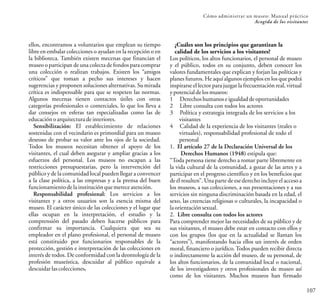 Cómo administrar un museo: Manual práctico
107
Acogida de los visitantes
ellos, encontramos a voluntarios que emplean su tiempo
libre en embalar colecciones o ayudan en la recepción o en
la biblioteca. También existen mecenas que financian el
museo o participan de una colecta de fondos para comprar
una colección o realizan trabajos. Existen los “amigos
críticos” que toman a pecho sus intereses y hacen
sugerencias y proponen soluciones alternativas. Su mirada
crítica es indispensable para que se respeten las normas.
Algunos mecenas tienen contactos útiles con otras
categorías profesionales o comerciales, lo que los lleva a
dar consejos en esferas tan especializadas como las de
educaciónoarquitecturadeinteriores.
Sensibilización: El establecimiento de relaciones
sostenidas con el vecindario es primordial para un museo
deseoso de probar su valor ante los ojos de la sociedad.
Todos los museos necesitan obtener el apoyo de los
visitantes, el cual deben asegurar y ampliar gracias a los
esfuerzos del personal. Los museos no escapan a las
restricciones presupuestarias, pero la intervención del
público y de la comunidad local pueden llegar a convencer
a la clase política, a las empresas y a la prensa del buen
funcionamientodelainstituciónquemereceatención.
Responsabilidad profesional: Los servicios a los
visitantes y a otros usuarios son la esencia misma del
museo. El carácter único de las colecciones y el lugar que
ellas ocupan en la interpretación, el estudio y la
comprensión del pasado deben hacerse públicos para
confirmar su importancia. Cualquiera que sea su
empleador en el plano profesional, el personal de museo
está constituido por funcionarios responsables de la
protección, gestión e interpretación de las colecciones en
interés de todos. De conformidad con la deontología de la
profesión museística, descuidar al público equivale a
descuidarlascolecciones.
¿Cuáles son los principios que garantizan la
calidad de los servicios a los visitantes?
Los políticos, los altos funcionarios, el personal de museo
y el público, todos en su conjunto, deben conocer los
valores fundamentales que explican y forjan las políticas y
planes futuros. He aquí algunos ejemplos en los que podrá
inspirarse el lector para juzgar la frecuentación real, virtual
ypotencialdelosmuseos:
1 Derechoshumanoseigualdaddeoportunidades
2 Libre consulta con todos los actores
3 Política y estrategia integrada de los servicios a los
visitantes
4 Calidad de la experiencia de los visitantes (reales o
virtuales), responsabilidad profesional de todo el
personal
1. El artículo 27 de la Declaración Universal de los
Derechos Humanos (1948) estipula que:
“Toda persona tiene derecho a tomar parte libremente en
la vida cultural de la comunidad, a gozar de las artes y a
participar en el progreso científico y en los beneficios que
de él resulten”. Una parte de ese derecho incluye el acceso a
los museos, a sus colecciones, a sus presentaciones y a sus
servicios sin ninguna discriminación basada en la edad, el
sexo, las creencias religiosas o culturales, la incapacidad o
laorientaciónsexual.
2. Libre consulta con todos los actores
Para comprender mejor las necesidades de su público y de
sus visitantes, el museo debe estar en contacto con ellos y
con los grupos (los que en la actualidad se llaman los
“actores”), manifestando hacia ellos un interés de orden
moral, financiero o jurídico. Todos pueden recibir directa
o indirectamente la acción del museo, de su personal, de
los altos funcionarios, de la comunidad local o nacional,
de los investigadores y otros profesionales de museo así
como de los visitantes. Muchos museos han firmado
 