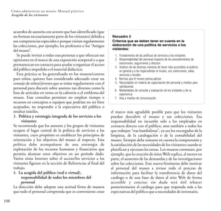 Cómo administrar un museo: Manual práctico
108
Acogida de los visitantes
Recuadro 2
Criterios que se deben tener en cuenta en la
elaboración de una política de servicios a los
visitantes:
1. Fundamentos de las políticas de servicios a los visitantes
2. Responsabilidad del personal respecto de los procedimientos de
transmisión, seguimiento y difusión
3. Análisis de las diversas maneras de hacer más accesibles al público
en general y a los especialistas el museo, sus colecciones, salas,
servicios y locales
4. Normas que el museo piensa aplicar
5. Necesidades en materia de capacitación del personal y medios para
satisfacerlas
6. Modalidades de consulta y evaluación de los visitantes y de su
experiencia
7. Vías y medios de comunicación
acuerdos de asesoría con actores que han identificado (que
no forman necesariamente parte de los visitantes) debido a
sus competencias especiales o porque visitan regularmente
las colecciones, por ejemplo, los profesores o los “Amigos
delmuseo”.
Se puede invitar a todas esas personas a que ofrezcan sus
opiniones en el marco de una exposición temporal o a que
permanezcan en contacto para ayudar a organizar el acceso
delpúblicoimpedidooelmaterialdidáctico.
Esta práctica se ha generalizado en los museos/centros
para niños, quienes han considerado adecuado crear un
consejo de niños/jóvenes que se reúne regularmente con el
personal para discutir sobre asuntos tan diversos como la
lista de artículos en venta en la cafetería o el emblema del
museo. Esas consultas permiten no emplear tiempo o
recursos en conceptos o equipos que podrían no ser bien
aceptados, no responder a la expectativa del público o
resultarinútiles.
3. Política y estrategia integrada de los servicios a los
visitantes
Se recomienda que los asesores y los grupos de visitantes
ocupen el lugar central de la política de servicios a los
visitantes, cuyo propósito es establecer los principios de
orientación y los objetivos del museo al respecto. Esta
política debe acompañarse de una estrategia de
explotación de los recursos humanos y financieros que
permita alcanzar estos objetivos en un período dado.
Varios sitios Internet sobre el acceso/los servicios a los
visitantes figuran en la sección de Referencias al final del
trabajo.
4. La acogida del público (real o virtual),
responsabilidad de todos los miembros del
personal
La dirección debe adoptar una actitud firme de manera
que todo el personal comprenda que es conveniente crear
el marco más agradable posible para que los visitantes
puedan descubrir el museo y sus colecciones. Esa
responsabilidad no incumbe solo a los empleados en
contacto directo con el público, sino también a todos los
que trabajan “tras bambalinas”, ya sea los encargados de la
limpieza, de la catalogación o de la contabilidad del
museo. Siempre debe tomarse en cuenta la comprensión y
la satisfacción de las necesidades de los visitantes cuando se
planifican y ejecutan las tareas. Los museos constatan, por
ejemplo, que la creación de sitiosWeb explica, al menos en
parte, el aumento de las demandas y de las investigaciones
sobre las colecciones. Este nuevo fenómeno debe motivar
al personal del museo a revisar todo el proceso de
información para facilitar la transferencia de datos del
catálogo o de una base de datos al sitio Web de forma
accesible y concisa: sin duda será útil rehacer
posteriormente el catálogo para que responda más a las
expectativasdelpúblicoqueanecesidadesdeinventario.
 