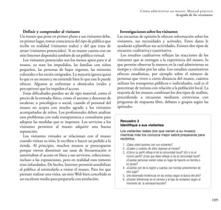 109
Cómo administrar un museo: Manual práctico
Acogida de los visitantes
Definir y comprender al visitante
Un museo que pone en primer plano a sus visitantes debe,
en primer lugar, tomar consciencia del tipo de público que
recibe en realidad (visitantes reales) y del que trata de
atraer (visitantes potenciales). Si su museo cuenta con un
sitioInternetdispondrátambiéndeunpúblicovirtual.
Los visitantes potenciales son los menos aptos para ir al
museo, ya sean los impedidos, las familias con niños
pequeños, las personas de bajos ingresos, las minorías
culturales o los recién emigrados. La mayoría ignora quizá
lo que es un museo y no entiende bien lo que este le puede
ofrecer. Algunos se enfrentan a obstáculos (reales y
perceptivos)quelesimpidenelacceso.
Estas dificultades pueden ser de tipo material, como el
precio de la entrada; físico, como el ascenso y descenso de
escaleras; o psicológico o social, cuando el personal del
museo no acepta con mucho agrado a los visitantes
acompañados de niños. Los profesionales deben analizar
esos problemas con toda transparencia y consultarse para
adoptar las medidas que se imponen. Los servicios a los
visitantes permiten al museo adquirir una buena
reputación.
Los visitantes virtuales se relacionan con el museo
cuando visitan su sitio, le escriben o hacen un pedido a la
tienda. Al principio, muchos museos se preocuparon
porque vieron disminuir sus tasas de frecuentación si
autorizaban el acceso en línea a sus servicios, colecciones,
incluso a las exposiciones, pero en realidad esos temores
eran infundados. De hecho, Internet permitió sensibilizar
al público al estimularlo a visitar el museo. Para los que
piensan realizar una visita, un sitio Web bien concebido es
unexcelentemedioparaprepararlaconantelación.
Investigaciones sobre los visitantes
Las encuestas de opinión le ofrecen información sobre los
visitantes, sus necesidades y actitudes. Estos datos le
ayudarán a planificar sus actividades. Existen dos tipos de
encuesta:cualitativaycuantitativa.
Los estudios cualitativos reflejan las reacciones de los
visitantes que se entregan a la experiencia del museo, lo
que permite observar la manera en la cual administran su
tiempo y circulan por las salas. Los estudios cuantitativos
ofrecen estadísticas, por ejemplo sobre el número de
personas que viven a cierta distancia del museo, cuántos
utilizan los transportes públicos o individuales, cuál es el
porcentaje de turistas con relación a la población local. La
mayoría de los museos combinan los dos tipos de análisis,
procediendo a encuestas mediante entrevistas con
preguntas de respuesta libre, debates o grupos según las
aptitudes.
Recuadro 3
Identifique a sus visitantes
Los visitantes reales (los que vienen a su museo):
mientras más los conozca mejor sabrá prepararse para
recibirlos.
1. ¿Sabe usted quiénes son sus visitantes?
2. ¿Cuáles y cuántos de ellos regresan al museo?
3. ¿Cómo su perfil refleja el de la comunidad local? ¿Es o no el
mismo perfil? ¿Cree que debe reflejar el de la comunidad local?
¿Cuántas personas vienen solas en lugar de hacerlo en familia o
en grupo?
4. ¿Cuántas son de la región y cuántas son turistas provenientes de
otro lugar?
5. ¿Ha observado tendencias en las visitas según la época del año?
6. ¿Existen diferencias en el número y el tipo de visitantes según el
momento de la semana/mes/año?
 