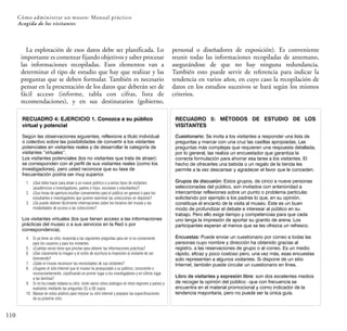 110
La explotación de esos datos debe ser planificada. Lo
importante es comenzar fijando objetivos y saber procesar
las informaciones recopiladas. Esos elementos van a
determinar el tipo de estudio que hay que realizar y las
preguntas que se deben formular. También es necesario
pensar en la presentación de los datos que deberán ser de
fácil acceso (informe, tabla con cifras, lista de
recomendaciones), y en sus destinatarios (gobierno,
personal o diseñadores de exposición). Es conveniente
reunir todas las informaciones recopiladas de antemano,
asegurándose de que no hay ninguna redundancia.
También esto puede servir de referencia para indicar la
tendencia en varios años, en cuyo caso la recopilación de
datos en los estudios sucesivos se hará según los mismos
criterios.
RECUADRO 4: EJERCICIO 1. Conozca a su público
virtual y potencial
Los visitantes virtuales (los que tienen acceso a las informaciones
prácticas del museo o a sus servicios en la Red o por
correspondencia).
4. Si ya tiene un sitio, responda a las siguientes preguntas para ver si es conveniente
para los usuarios y para los visitantes.
5. ¿Cuántas veces tiene que pinchar para obtener las informaciones prácticas?
6. ¿Dan claramente la imagen y el estilo de escritura la impresión al visitante de ser
bienvenido?
7. ¿Sabe el museo reconocer las necesidades de sus visitantes?
8. ¿Sugiere el sitio Internet que el museo ha jerarquizado a su público, consciente o
inconscientemente, clasificando en primer lugar a los investigadores y en último lugar
a las familias?
9. Si no ha creado todavía su sitio, visite varios sitios análogos en otras regiones y países y
evalúelos mediante las preguntas (5) a (8) supra.
10. Básese en estos análisis para mejorar su sitio Internet y preparar las especificaciones
de su próximo sitio.
Según las observaciones siguientes, reflexione a título individual
o colectivo sobre las posibilidades de convertir a los visitantes
potenciales en visitantes reales y de desarrollar la categoría de
visitantes “virtuales”.
Los visitantes potenciales (los no visitantes que trata de atraer):
se corresponden con el perfil de sus visitantes reales (como los
investigadores), pero usted reconoce que su tasa de
frecuentación podría ser muy superior.
1. ¿Qué debe hacer para atraer a un nuevo público o a varios tipos de visitantes
(académicos e investigadores, padres e hijos, escolares y estudiantes)?
2. ¿Sus horas de apertura resultan convenientes para el público en general o para los
estudiantes e investigadores que quieren examinar las colecciones en depósito?
3. ¿Se puede obtener fácilmente informaciones sobre los horarios del museo y las
modalidades de acceso a las colecciones?
RECUADRO 5: MÉTODOS DE ESTUDIO DE LOS
VISITANTES
Cuestionario: Se invita a los visitantes a responder una lista de
preguntas y marcar con una cruz las casillas apropiadas. Las
preguntas más complejas que requieren una respuesta detallada,
por lo general, las realiza un encuestador que garantiza la
correcta formulación para ahorrar esa tarea a los visitantes. El
hecho de ofrecerles una bebida o un regalo de la tienda les
permite a la vez descansar y agradecer el favor que le conceden.
Grupos de discusión: Estos grupos, de cinco a nueve personas
seleccionadas del público, son invitados con anterioridad a
intercambiar reflexiones sobre un punto o problema particular,
solicitando por ejemplo a los padres lo que, en su opinión,
constituye el encanto de la visita al museo. Este es un buen
modo de profundizar el debate e interesar al público en su
trabajo. Pero ello exige tiempo y competencias para que cada
uno tenga la impresión de aportar su granito de arena. Los
participantes esperan al menos que se les ofrezca un refresco.
Encuestas: Puede enviar un cuestionario por correo a todas las
personas cuyo nombre y dirección ha obtenido gracias al
registro, a las reservaciones de grupo o al correo. Es un medio
rápido, eficaz y poco costoso pero, una vez más, esas encuestas
solo representan a algunos visitantes. Si dispone de un sitio
Internet, también puede circular un cuestionario en línea.
Libro de visitantes y expresión libre: son dos excelentes medios
de recoger la opinión del público –que con frecuencia se
encuentra en el material promocional y como indicador de la
tendencia mayoritaria, pero no puede ser la única guía.
Cómo administrar un museo: Manual práctico
Acogida de los visitantes
 