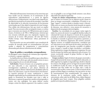111
Cómo administrar un museo: Manual práctico
Acogida de los visitantes
con un plegable o con un lugar donde sentarse a una altura
adecuadaenlassalasdeexposición.
Grupos de adultos independientes: Suelen ser personas
que se reúnen en el museo con un objetivo social y pasan en
parte su tiempo conversando o relajándose. El museo es un
lugar “seguro” y estético donde se pueden reunir y discutir.
Debe tener en cuenta esta función social situando un espacio
de descanso, una cafetería y otros puntos de encuentro a
disposicióndeesosgrupos másrestringidos.
Familias: Las necesidades de este grupo varían según la
edad y los centros de interés. La acogida de familias traduce la
voluntad del museo de despertar el interés de los pequeños
creando un modelo de comportamiento social para la vida.
La familia se extiende en general a los primos y parientes, y
puede ser un elemento importante del turismo nacional.
Algunos museos, en realidad minoritarios, consideran que
sus colecciones no son del interés de los niños, pero basta un
poco de imaginación para hacerlas accesibles al público
joven, siempre y cuando se logra vincularlas a actividades,
fichas explicativas y juegos de preguntas y respuestas. En una
familia siempre hay adultos que regresarán solos al museo. Un
museo reconocido acogerá al grupo familiar en lugar de
limitarseatolerarlo.
Grupos escolares: Según el número de grupos anunciado y
el papel del personal de museo encargado de la educación, se
debe organizar la acogida en el guardarropa, donde se dejarán
las carteras y los abrigos, prever un lugar de encuentro donde
se establecerá el plan de visita, un lugar dónde comer los
alimentos que han traído tras un largo viaje y todo lo
necesario para escribir y tomar notas. Como la mayoría de los
grupos escolares llegan en autobuses, hay que prever un área
de estacionamiento bien acondicionada. Los grupos de
alumnos de la enseñanza media, media superior y
universitaria, sobre todo los de Bellas Artes, deben disponer
de plegables para hacer croquis. (Esos plegables también
puedenservirparalosadultosmayores.)
Obtendrá informaciones interesantes en las entrevistas que
haya tenido con los visitantes, en el cuestionario al que
respondieron individualmente o a partir de algunas
observaciones. Evidentemente, esos datos serán imperfectos,
por falta de exactitud (en el conteo de las entradas), o por falta
de objetividad en la selección inconsciente de las personas
entrevistadas que le han dado la impresión de tener tiempo.
Para validar esas informaciones, hay que reunir un amplio
panel. Para una encuesta sobre un pequeño museo, se estima
que es necesaria una muestra de 500 personas; para un gran
museo, el mínimo es de 700 a 1 000 personas, mientras que
una encuesta realizada para una exposición requiere una
muestra de al menos 100 personas. (El sitio del Visitor
Studies Group –véase Referencias– ofrece precisiones al
respecto.)
Una asociación con una universidad o una consultoría de
estudios de mercado puede ser extremadamente útil para
ayudar a adquirir las competencias y conocimientos
elementalesparaobtener informacionesdecalidad.
Tipos de público y necesidades correspondientes
Se distinguen varias categorías de visitantes que responden
a criterios y a grupos específicos.
La clasificación no se limita a los públicos que se describen a
continuación y es obvio que cada uno puede entrar en una u
variascategoríasalavezoalcabodeltiempo.
Individuales: Vienen al museo con un propósito preciso:
ver una colección o una exposición, continuar las
investigaciones académicas o por placer. Deseosos de
aprender, quieren obtener informaciones detalladas sobre las
obras o las colecciones, o que les orienten hacia otras fuentes.
La mayoría participa en cursos, conferencias y visitas
dirigidas organizadas por los profesionales del museo. En este
grupo se encuentran los retirados cuya vista y oído se
deterioran y a quienes les gusta leer carteles en letras grandes o
contar con una audioguía Les gusta dedicar mucho
tiempo a mirar los objetos expuestos o los cuadros y contar
.
 