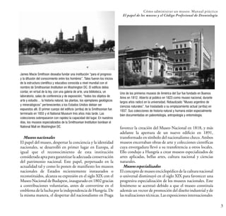 3
James Macie Smithson deseaba fundar una institución “para el progreso
y la difusión del conocimiento entre los hombres”. Tales fueron los inicios
de la estructura científica y educativa conocida a nivel mundial con el
nombre de Smithsonian Institution en Washington DC. El edificio debía
contar, en virtud de la ley, con una galería de arte, una biblioteca, un
laboratorio, salas de conferencia y de exposición; “todos los objetos de
arte y estudio… la historia natural, las plantas, los ejemplares geológicos
y mineralógicos” pertenecientes a los Estados Unidos debían ser
expuestos allí. El primer cuerpo del edificio (arriba) de la Smithsonian fue
terminado en 1855 y el National Museum tres años más tarde. Las
colecciones sobrepasaron con rapidez la capacidad del lugar. En nuestros
días, los museos especializados de la Smithsonian Institution bordean el
National Mall en Washington DC.
Cómo administrar un museo: Manual práctico
El papel de los museos y el Código Profesional de Deontología
favorece la creación del Museo Nacional en 1818, y más
adelante la apertura de un nuevo edificio en 1891,
transformado en símbolo del nacionalismo checo. Ambos
museos encerraban obras de arte y colecciones científicas
cuya envergadura llevó a su transferencia a otros locales.
Ello condujo a Hungría a crear museos especializados de
artes aplicadas, bellas artes, cultura nacional y ciencias
naturales.
Museos especializados
El concepto de museo enciclopédico de la cultura nacional
o universal disminuyó en el siglo XIX para favorecer una
progresiva especialización de los museos nacionales. Este
fenómeno se acentuó debido a que el museo constituía
además un vector de promoción del diseño industrial y de
lasrealizacionestécnicas.Lasexposicionesinternacionales
Uno de los primeros museos de América del Sur fue fundado en Buenos
Aires en 1812. Abierto al público en 1823 como museo nacional, durante
largos años radicó en la universidad. Rebautizado “Museo argentino de
ciencias naturales”, fue trasladado a su emplazamiento actual (arriba) en
1937. Sus colecciones de historia natural y humana están especialmente
bien documentadas en paleontología, antropología y entomología.
Museos nacionales
El papel del museo, despertar la conciencia y la identidad
nacionales, se desarrolló en primer lugar en Europa, al
igual que el reconocimiento de esta institución
considerada apta para garantizar la adecuada conservación
del patrimonio nacional. Este papel, perpetuado en la
actualidad tal y como lo ponen de manifiesto los museos
nacionales de Estados recientemente instaurados o
reconstituidos, alcanza su expresión en el siglo XIX con el
Museo Nacional de Budapest, inaugurado en 1802 gracias
a contribuciones voluntarias, antes de convertirse en el
emblema de la lucha por la independencia de Hungría. De
la misma manera, el despertar del nacionalismo en Praga
 