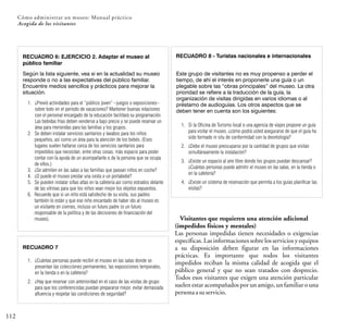 112
Cómo administrar un museo: Manual práctico
Acogida de los visitantes
RECUADRO 6: EJERCICIO 2. Adaptar el museo al
público familiar
RECUADRO 7
RECUADRO 8 - Turistas nacionales e internacionales
Visitantes que requieren una atención adicional
(impedidos físicos y mentales)
Las personas impedidas tienen necesidades o exigencias
específicas. Las informaciones sobre los servicios y equipos
a su disposición deben figurar en las informaciones
prácticas. Es importante que todos los visitantes
impedidos reciban la misma calidad de acogida que el
público general y que no sean tratados con desprecio.
Todos esos visitantes que exigen una atención particular
suelen estar acompañados por un amigo, un familiar o una
personaasuservicio.
1. ¿Previó actividades para el “público joven” –juegos o exposiciones–
sobre todo en el período de vacaciones? Mantener buenas relaciones
con el personal encargado de la educación facilitará su programación.
Las bebidas frías deben venderse a bajo precio y se puede reservar un
área para meriendas para las familias y los grupos.
2. Se deben instalar servicios sanitarios y lavabos para los niños
pequeños, así como un área para la atención de los bebés. (Esos
lugares suelen hallarse cerca de los servicios sanitarios para
impedidos que necesitan, entre otras cosas, más espacio para poder
contar con la ayuda de un acompañante o de la persona que se ocupa
de ellos.)
3. ¿Se admiten en las salas a las familias que pasean niños en coche?
4. ¿O puede el museo prestar una cesta o un portabebé?
5. Se pueden instalar sillas altas en la cafetería así como estrados delante
de las vitrinas para que los niños vean mejor los objetos expuestos.
6. Recuerde que si un niño está satisfecho de su visita, sus padres
también lo están y que ese niño encantado de haber ido al museo es
un visitante en ciernes, incluso un futuro padre (o un futuro
responsable de la política y de las decisiones de financiación del
museo).
Según la lista siguiente, vea si en la actualidad su museo
responde o no a las expectativas del público familiar.
Encuentre medios sencillos y prácticos para mejorar la
situación.
1. ¿Cuántas personas puede recibir el museo en las salas donde se
presentan las colecciones permanentes, las exposiciones temporales,
en la tienda o en la cafetería?
2. ¿Hay que reservar con anterioridad en el caso de las visitas de grupo
para que los conferencistas puedan prepararse mejor, evitar demasiada
afluencia y respetar las condiciones de seguridad?
Este grupo de visitantes no es muy propenso a perder el
tiempo, de ahí el interés en proponerle una guía o un
plegable sobre las “obras principales” del museo. La otra
prioridad se refiere a la traducción de la guía, la
organización de visitas dirigidas en varios idiomas o al
préstamo de audioguías. Los otros aspectos que se
deben tener en cuenta son los siguientes:
1. Si la Oficina de Turismo local o una agencia de viajes propone un guía
para visitar el museo, ¿cómo podrá usted asegurarse de que el guía ha
sido formado in situ de conformidad con la deontología?
2. ¿Debe el museo preocuparse por la cantidad de grupos que visitan
simultáneamente la instalación?
3. ¿Existe un espacio al aire libre donde los grupos puedan descansar?
¿Cuántas personas puede admitir el museo en las salas, en la tienda o
en la cafetería?
4. ¿Existe un sistema de reservación que permita a los guías planificar las
visitas?
 
