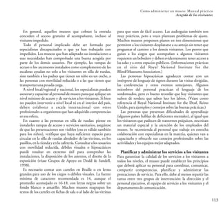 113
Cómo administrar un museo: Manual práctico
Acogida de los visitantes
En general, aquellos museos que cobran la entrada
conceden el acceso gratuito al acompañante, incluso al
visitante impedido.
Todo el personal implicado debe ser formado por
especialistas discapacitados o que ya han trabajado con
impedidos. Los museos que han adaptado sus instalaciones a
esas necesidades han comprobado una buena acogida por
parte de los demás usuarios. Por ejemplo, las rampas de
acceso o los ascensores instalados como complemento de las
escaleras ayudan no solo a los visitantes en silla de ruedas,
sino también a los padres que tienen un niño en un coche, a
las personas con movilidad reducida o a las que tienen que
transportar unapesadacarga.
A nivel local/regional y nacional, los especialistas pueden
asesorar y capacitar al personal de museo para que aplique un
nivel mínimo de acceso y de servicios a los visitantes. Si bien
no pueden intervenir a nivel local ni en el interior del país,
deben colaborar a escala internacional con otros
profesionales u organismos que han adquirido competencias
enesa esfera.
En cuanto a las personas en silla de ruedas: piense en
instalarles rampas de acceso y servicios sanitarios, asegúrese
de que las presentaciones son visibles (eso es válido también
para los niños), verifique que haya suficiente espacio para
circular en la silla de ruedas alrededor de las vitrinas, en los
pasillos, en la tienda y en la cafetería. Consultar a los usuarios
con movilidad reducida, débiles visuales o hipoacúsicos
puede resultar en extremo útil para comprobar las
instalaciones, la disposición de los asientos, el diseño de la
exposición (véase Grupos de Apoyo en Dodd & Sandell,
1998).
Es necesario contar con carteles en Braille o en letras
grandes para uso de los ciegos o débiles visuales. La fuente
mínima de caracteres recomendada es 14, aunque el
promedio aconsejado es 16-18, con letras negras sobre un
fondo blanco o amarillo. Muchos museos reagrupan los
textos de los carteles en fichas de sala o al lado de las vitrinas
para que sean de fácil acceso. Las audioguías también son
muy prácticas, pero a veces plantean problemas de ajuste.
Muchos museos proponen planos en tres dimensiones que
permiten a los visitantes desplazarse a su antojo sin tener que
preguntar el camino a los demás visitantes. Los perros que
guían a los ciegos que acompañan a algunos visitantes
requieren un bebedero y deben evidentemente tener acceso a
las salas y a otros espacios públicos. (Informaciones prácticas
en el sitio del Royal National Institute for the
Blind/Museums Association.)
Las personas hipoacúsicas agradecen contar con un
intérprete de lenguaje de signos durante las visitas dirigidas,
las conferencias y otros eventos semejantes. Algunos
miembros del personal practican el lenguaje de los
sordomudos, pero es bueno recordar que hay visitantes que
sufren de sordera que saben leer los labios. (Véase como
referencia el Royal National Institute for the Deaf, Reino
Unido, paraejemplos yconsejos sobre lasbuenas prácticas.)
Las personas que presentan dificultades de aprendizaje
(algunos países hablan de deficientes mentales), al igual que
los visitantes que padecen de trastornos psíquicos, necesitan
un material especial y la atención de los empleados del
museo. Se recomienda al personal que trabaje en estrecha
colaboración con especialistas en la materia, quienes van a
capacitarlo y ofrecerle sus consejos profesionales sobre las
actividades ylosequipos mejoradaptados.
Planificar y administrar los servicios a los visitantes
Para garantizar la calidad de los servicios a los visitantes a
todos los niveles, el museo puede establecer los principios
que deberá aplicar su personal para coordinar, comunicar,
compartir competencias, planificar y administrar las
prestaciones de servicio. Para ello, debe al menos repartir las
tareas entre tres grupos de intervención: la dirección y el
personal ejecutivo, el equipo de servicio a los visitantes y el
departamento decomunicación.
 