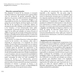 114
Cómo administrar un museo: Manual práctico
Acogida de los visitantes
Dirección y personal ejecutivo
Para despertar el interés de los visitantes, es necesario
movilizar al director y al personal ejecutivo, quienes deben
crear las estructuras de gestión apropiadas, fijar los
objetivos y las normas, evaluar las fuerzas y las debilidades
del sistema. Para esto, es conveniente designar a un
responsable de servicios a los visitantes quien deberá velar
porque los servicios figuren, de forma regular, en el orden
del día de las reuniones de la dirección, dedicar un
presupuesto para ello y dialogar con los equipos de servicio
a los visitantes y el de comunicación (véase infra).
Corresponde al personal ejecutivo decidir la política a
seguir en esa esfera, por ejemplo, en cuanto al acceso al
público, la apertura de una tienda, la búsqueda en las bases
de datos y el establecimiento del presupuesto. La dirección
también debe rendir cuenta de esos asuntos importantes en
suinformeanual.
Por supuesto, en el plano financiero, la dirección deberá
invertir en los servicios a los visitantes, sobre todo si
emprende la construcción o la instalación de nuevos
equipos. El marco físico del museo puede tener un impacto
considerable en el público, permitiéndole sentirse cómodo
y dándole ganas de descubrir las exposiciones y las
actividades propuestas. Cosas tan elementales como el tipo
de iluminación, los pisos, el estilo y el génerode mobiliario o
el color de las paredes pueden tener virtudes tranquilizantes
o, por el contrario, crear una sensación de incomodidad en
el visitante. Debe haber bancos dispuestos en las salas para
poder contemplar las obras con toda comodidad. Un
espacio de lectura y de información, provisto
eventualmente de ordenadores que ofrecen informaciones
prácticas sobre el museo, permitirá una mayor autonomía y
estimulará al visitante a proseguir su lectura o sus
investigaciones y a regresar al museo. La disponibilidad de
plegablesenlassalasesotraopciónmenoscostosa.
Une política de comunicación bien concebida debe
responder a dos requisitos. Por una parte, exige la
existencia de buenas relaciones entre los empleados para
reunir la información necesaria para el visitante, por la
otra, depende ampliamente de la eficacia de los métodos de
comunicación externa. Esas dos exigencias van parejas y si
son deficientes o insuficientes en algunos sentidos, la
claridad y la utilidad de la información se verán afectadas.
Si la información es errónea, todo el mundo se sentirá
frustrado, si es correcta, pero mal transmitida (señalización
o plegables mal elaborados) no logrará su objetivo y será
inútil. El equipo de dirección podría pensar en la
posibilidad de crear un departamento de
comunicación/información (véase infra) para mejorar la
circulación de la información a nivel de la comunicación
internayexterna.
Equipo de servicio a los visitantes
El equipo podrá estar compuesto por recepcionistas (en la
recepción y en la pizarra telefónica), empleados encargados
de la jardinería, de la gestión de eventos especiales y de
programas educativos. En otras palabras, debe reagrupar al
personal que está de forma regular, e incluso diariamente,
en contacto con el público. Es necesario nombrar a un
responsable en cada puesto, decidir la forma en que la cual
deben coordinarse las actividades y con qué propósito
(pedagógico, lúdico, de seguridad) y prever un uniforme,
una credencial o un accesorio, por ejemplo una corbata o
un pañuelo, para identificar mejor a los empleados.
Deberán tomarse decisiones importantes a nivel de la
organización del trabajo para que el personal esté en su
puesto en todos los espacios públicos en las horas
laborables (generalmente más cargadas que las horas de
trabajosemanaldelosasalariados).
 