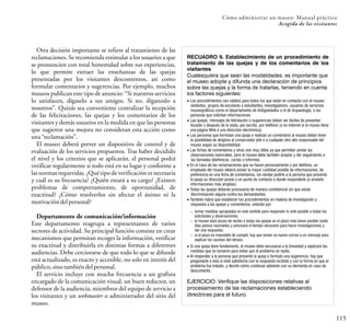 RECUADRO 9. Establecimiento de un procedimiento de
tratamiento de las quejas y de los comentarios de los
visitantes
Cualesquiera que sean las modalidades, es importante que
el museo adopte y difunda una declaración de principios
sobre las quejas y la forma de tratarlas, teniendo en cuenta
los factores siguientes:
115
Cómo administrar un museo: Manual práctico
Acogida de los visitantes
Otra decisión importante se refiere al tratamiento de las
reclamaciones. Se recomienda estimular a los usuarios a que
se pronuncien con total honestidad sobre sus experiencias,
lo que permite extraer las enseñanzas de las quejas
presentadas por los visitantes descontentos, así como
formular comentarios y sugerencias. Por ejemplo, muchos
museos publican este tipo de anuncio: “Si nuestros servicios
lo satisfacen, dígaselo a sus amigos. Si no, díganoslo a
nosotros”. Quizás sea conveniente centralizar la recepción
de las felicitaciones, las quejas y los comentarios de los
visitantes y demás usuarios en la medida en que las personas
que sugieren una mejora no consideran esta acción como
una“reclamación”.
El museo deberá prever un dispositivo de control y de
evaluación de los servicios propuestos. Tras haber decidido
el nivel y los criterios que se aplicarán, el personal podrá
verificar regularmente si todo está en su lugar y conforme a
las normas requeridas. ¿Qué tipo de verificación es necesaria
y cuál es su frecuencia? ¿Quién estará a su cargo? ¿Existen
problemas de comportamiento, de oportunidad, de
exactitud? ¿Cómo resolverlos sin afectar el ánimo ni la
motivacióndelpersonal?
Departamento de comunicación/información
Este departamento reagrupa a representantes de varios
sectores de actividad. Su principal función consiste en crear
mecanismos que permitan recoger la información, verificar
su exactitud y distribuirla en distintas formas a diferentes
audiencias. Debe cerciorarse de que todo lo que se difunde
está actualizado, es exacto y accesible, no solo en interés del
público,sinotambiéndelpersonal.
El servicio incluye con mucha frecuencia a un grafista
encargado de la comunicación visual, un buen redactor, un
defensor de la audiencia, miembros del equipo de servicio a
los visitantes y un webmaster o administrador del sitio del
museo.
EJERCICIO: Verifique las disposiciones relativas al
procesamiento de las reclamaciones estableciendo
directrices para el futuro.
– tomar medidas apropiadas en este sentido para responder lo ante posible a todas las
solicitudes y observaciones;
– el museo dará acuse de recibo a todas las quejas en el plazo más breve posible (siete
días parece razonable) y precisará el tiempo necesario para hacer investigaciones y
dar una respuesta;
– si el plazo es imposible de cumplir, hay que enviar un nuevo correo o un mensaje para
explicar las razones del retraso.
• Si una queja tiene fundamento, el museo debe excusarse a la brevedad y explicará las
medidas que se tomaron para evitar que el problema se repita.
• Al responder a la persona que presentó la queja o formuló una sugerencia, hay que
preguntarle a ésta si está satisfecha con la respuesta recibida y con la forma en que el
problema fue tratado, y decirle cómo continuar adelante con su demanda en caso de
descontento.
• Los procedimientos son válidos para todos los que están en contacto con el museo:
visitantes, grupos de escolares y estudiantes, investigadores, usuarios de servicios
museográficos como el departamento de Antigüedades o el de Arqueología, o las
personas que solicitan informaciones.
• Las quejas, mensajes de felicitación o sugerencias deben ser fáciles de presentar:
durante o después de la visita, por escrito, por teléfono (o en Internet si el museo tiene
una página Web o una dirección electrónica).
• Las personas que formulan una queja o realizan un comentario al museo deben tener
la posibilidad de dirigirse al conservador jefe o a cualquier otro alto responsable del
museo según su disponibilidad.
• Las fichas de comentarios y otras son muy útiles ya que permiten anotar las
observaciones esenciales, pero el museo debe también aceptar y dar seguimiento a
las llamadas telefónicas, cartas o informes.
• En el caso de las reclamaciones que se hacen personalmente o por teléfono, un
empleado del museo deberá anotar la mayor cantidad posible de informaciones, de
preferencia en una ficha de comentarios, sin olvidar pedirle a la persona que presenta
la queja su dirección postal o un punto de contacto a donde responderle (o enviarle
informaciones más amplias).
• Todas las quejas deberán procesarse de manera confidencial sin que exista
discriminación alguna contra los demandantes.
• También habrá que establecer los procedimientos en materia de investigación y
respuesta a las quejas y comentarios, velando por:
 