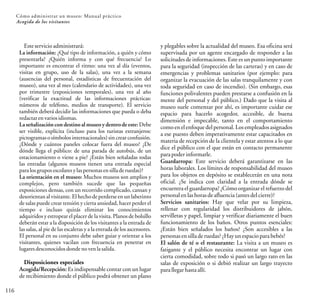 116
Cómo administrar un museo: Manual práctico
Acogida de los visitantes
y plegables sobre la actualidad del museo. Esa oficina será
supervisada por un agente encargado de responder a las
solicitudes de informaciones. Este es un punto importante
para la seguridad (inspección de las carteras) y en caso de
emergencias y problemas sanitarios (por ejemplo: para
organizar la evacuación de las salas tranquilamente y con
toda seguridad en caso de incendio). (Sin embargo, esas
funciones polivalentes pueden prestarse a confusión en la
mente del personal y del público.) Dado que la visita al
museo suele comenzar por ahí, es importante cuidar ese
espacio para hacerlo acogedor, accesible, de buena
dimensión e impecable, tanto en el comportamiento
como en el enfoque del personal. Los empleados asignados
a ese puesto deben imperativamente estar capacitados en
materia de recepción de la clientela y estar atentos a lo que
dice el público con el que están en contacto permanente
parapoder informarle.
Guardarropa: Este servicio deberá garantizarse en las
horas laborales. Los límites de responsabilidad del museo
para los objetos en depósito se establecerán en una nota
oficial. ¿Se indica con claridad a la entrada dónde se
encuentra el guardarropa? ¿Cómo organizar el refuerzo del
personalen lashoras deafluencia(antesdelcierre)?
Servicios sanitarios: Hay que velar por su limpieza,
rellenar con regularidad los distribuidores de jabón,
servilletas y papel, limpiar y verificar diariamente el buen
funcionamiento de los baños. Otros puntos esenciales:
¿Están bien señalados los baños? ¿Son accesibles a las
personasensilladeruedas? ¿Hayunespaciopara bebés?
El salón de té o el restaurante: La visita a un museo es
fatigante y el público necesita encontrar un lugar con
cierta comodidad, sobre todo si pasó un largo rato en las
salas de exposición o si debió realizar un largo trayecto
parallegar hastaallí.
Esteservicioadministrará:
La información: ¿Qué tipo de información, a quién y cómo
presentarla? ¿Quién informa y con qué frecuencia? Lo
importante es encontrar el ritmo: una vez al día (eventos,
visitas en grupo, uso de la salas), una vez a la semana
(ausencias del personal, estadísticas de frecuentación del
museo), una vez al mes (calendario de actividades), una vez
por trimestre (exposiciones temporales), una vez al año
(verificar la exactitud de las informaciones prácticas:
números de teléfono, medios de transporte). El servicio
también deberá decidir las informaciones que pueda o deba
redactarenvariosidiomas.
La señalización con destino al museo y dentrode este: Debe
ser visible, explícita (incluso para los turistas extranjeros:
pictogramas o símbolos internacionales) sin crear confusión.
¿Dónde y cuántos paneles colocar fuera del museo? ¿De
dónde llega el público: de una parada de autobús, de un
estacionamiento o viene a pie? ¿Están bien señaladas todas
las entradas (algunos museos tienen una entrada especial
paralosgrupos escolaresylaspersonasensilladeruedas)?
La orientación en el museo: Muchos museos son amplios y
complejos, pero también sucede que las pequeñas
exposiciones densas, con un recorrido complicado, cansan y
desorientan al visitante. El hecho de perderse en un laberinto
de salas puede crear tensión y cierta ansiedad, hacer perder el
tiempo e incluso quizás eliminar los conocimientos
adquiridos y estropear el placer de la visita. Planos de bolsillo
deberán estar a la disposición de los visitantes a la entrada de
las salas, al pie de las escaleras y a la entrada de los ascensores.
El personal en su conjunto debe saber guiar y orientar a los
visitantes, quienes vacilan con frecuencia en penetrar en
lugaresdesconocidosdondenovenlasalida.
Disposiciones especiales
Acogida/Recepción: Es indispensable contar con un lugar
de recibimiento donde el público podrá obtener un plano
 