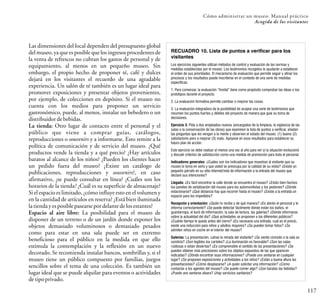 117
Cómo administrar un museo: Manual práctico
Acogida de los visitantes
Las dimensiones del local dependen del presupuesto global
del museo, ya que es posible que los ingresos procedentes de
la venta de refrescos no cubran los gastos de personal y de
equipamiento, al menos en un pequeño museo. Sin
embargo, el propio hecho de proponer té, café y dulces
dejará en los visitantes el recuerdo de una agradable
experiencia. Un salón de té también es un lugar ideal para
promover exposiciones y presentar objetos provenientes,
por ejemplo, de colecciones en depósito. Si el museo no
cuenta con los medios para proponer un servicio
gastronómico, puede, al menos, instalar un bebedero o un
distribuidordebebidas.
La tienda: Otro lugar de contacto entre el personal y el
público que viene a comprar guías, catálogos,
reproducciones o souvenirs y a informarse. Esto remite a la
política de comunicación y de servicio del museo. ¿Qué
productos vende la tienda y a qué precio? ¿Hay artículos
baratos al alcance de los niños? ¿Pueden los clientes hacer
un pedido fuera del museo? ¿Existe un catálogo de
publicaciones, reproducciones y souvenirs?, en caso
afirmativo, ¿se puede consultar en línea? ¿Cuáles son los
horarios de la tienda? ¿Cuál es su superficie de almacenaje?
Si el espacio es limitado, ¿cómo influye esto en el volumen y
en la cantidad de artículos en reserva? ¿Está bien iluminada
latiendayesposiblepasearsepordelante delosestantes?
Espacio al aire libre: La posibilidad para el museo de
disponer de un terreno o de un jardín donde exponer los
objetos demasiado voluminosos o demasiado pesados
como para estar en una sala puede ser en extremo
beneficioso para el público en la medida en que ello
estimula la contemplación y la reflexión en un nuevo
decorado. Se recomienda instalar bancos, sombrillas y, si el
museo tiene un público compuesto por familias, juegos
sencillos sobre el tema de una colección. Es también un
lugar ideal que se puede alquilar para eventos o actividades
detipoprivado.
RECUADRO 10. Lista de puntos a verificar para los
visitantes
Los ejercicios siguientes utilizan métodos de control y evaluación de las normas y
medidas establecidas por el museo. Los testimonios recogidos le ayudarán a establecer
el orden de sus prioridades. El mecanismo de evaluación que permite seguir y afinar los
procesos y los resultados puede inscribirse en el contexto de una serie de medidas
específicas.
1. Para comenzar, la evaluación “frontal” tiene como propósito comprobar las ideas o los
prototipos durante el proyecto.
2. La evaluación formativa permite cambiar o mejorar las cosas.
3. La evaluación integradora da la posibilidad de acopiar una serie de testimonios que
resumen los puntos fuertes y débiles del proyecto de manera que guíe su toma de
decisiones.
Ejercicio 3: Pida a dos empleados nuevos (encargados de la limpieza, la vigilancia de las
salas o la conservación de las obras) que examinen la lista de puntos a verificar, añadan
las preguntas que les vengan a la mente y observen el estado del museo: (1) bueno (2)
satisfactorio pero a mejorar (3) malo. Apóyese en esos resultados para establecer su
futuro plan de acción.
Este ejercicio se debe realizar al menos una vez al año para ver si la situación evolucionó
y discutir criterios de satisfacción como una medida de promoción para todo el personal.
Indicadores generales: ¿Cuáles son los indicadores que muestran al visitante que su
museo lo toma en serio y que usted se preocupa por la calidad de su visita? ¿Existe un
pequeño párrafo en su sitio Internet/nota de información a la entrada del museo que
declare sus intenciones?
Llegada: ¿Es fácil encontrar la calle donde se encuentra el museo? ¿Están bien hechos
los paneles de señalización del museo para los automovilistas y los peatones? ¿Dónde
estacionarse? ¿Qué distancia hay que recorrer hasta el museo? ¿Existe a la entrada un
espacio para los impedidos?
Recepción y orientación: ¿Quién lo recibe y de qué manera? ¿Es atento el personal y le
informa correctamente? ¿Se puede detectar fácilmente dónde están los baños, el
guardarropa, el buró de información, la sala de lectura, las galerías? ¿Dónde informarse
sobre la actualidad del día? ¿Qué actividades se proponen a los diferentes públicos?
¿Cuánto tiempo le queda antes del cierre? ¿Es necesaria una entrada, cuál es el precio,
existe una reducción para niños y adultos mayores? ¿Se pueden tomar fotos? ¿Se
admiten niños en coche en el interior del museo?
Galerías: La presentación, ¿atrae la mirada del visitante? ¿Se siente cómodo o la sala es
sombría? ¿Son legibles los carteles? ¿La iluminación es favorable? ¿Son las salas
ruidosas o están desiertas? ¿Es comprensible el sentido de las presentaciones? ¿Se
pueden obtener más precisiones sobre los objetos expuestos de las que aparecen
indicadas? ¿Dónde encontrar esas informaciones? ¿Puede uno sentarse en cualquier
lugar? ¿Se proponen exposiciones y actividades a los niños? ¿Están a buena altura las
presentaciones? ¿Cómo desplazarse? ¿A quién solicitar una información? ¿Cómo
contactar a los agentes del museo? ¿Se puede comer algo? ¿Son baratas las bebidas?
¿Puede uno sentarse afuera? ¿Hay servicios sanitarios?
 