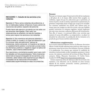 118
Cómo administrar un museo: Manual práctico
Acogida de los visitantes
RECUADRO 11. Estudio de los servicios a los
visitantes
Ejercicio 4: Pida a varios visitantes (de preferencia, a
los no habituales) realizar el Ejercicio 3 para valorar las
reacciones del público respecto del personal.
Puede hacer este ejercicio circulando por las salas con
las personas interrogadas. Claro está, sus
observaciones se añadirán a la lista de medidas a
tomar para mejorar los servicios a los visitantes.
Ejercicio 5: Dos miembros del personal deberían ir
juntos a visitar un museo o un lugar de distracción que
no conocen (sitio del patrimonio, parque de
diversiones, centro comercial, no importa si se trata de
un establecimiento público o comercial) y anotar todos
los elementos positivos o negativos según la óptica del
visitante. ¿Qué criterios seleccionaron?
Sus reacciones y comentarios pueden servir para nutrir
los debates con los grupos/equipos. Todo el personal,
sobre todo el equipo encargado de los servicios a los
visitantes, debe realizar esta experiencia que refleja la
inmediatez de las reacciones emocionales e
intelectuales experimentadas en esas circunstancias.
Resumen
Para que un visitante saque el mayor provecho de las enseñanzas
y del placer de ir al museo, debe sentirse bien acogido, en
confianza, seguro de que las colecciones que se presentan, al
menos en parte, son de su interés, representan su patrimonio y le
permiten comprender mejor el lugar que ocupa en la sociedad.
Los visitantes satisfechos son mucho más valiosos para un
museo pues son testigos no solo de su éxito, sino que también
pueden convertirse en visitantes regulares, incluso implicarse
aún más como mecenas y ardientes defensores de la institución.
Para ello, el museo y su personal deben crear servicios que
mejoren el acceso del público, su comprensión y su placer en
descubrir las colecciones. La satisfacción de los visitantes es la
prueba dequeelmuseoestábienadministrado.
Informaciones complementarias
En su revista trimestral Museum Practice, la Museums Association
(Reino Unido) brinda informaciones prácticas sobre temas tan
pertinentes como los servicios a los visitantes, el acceso, el diseño
o la señalización. Los museos que ostentan la condición de
miembros institucionales reciben ejemplares gratuitos y tienen
acceso a los números anteriores de la revista en línea. Punto de
contacto: Editor, Museums Association, 24 Calvin Street,
LondonE16NW,http://www.museumsassociation.org.
Existen numerosas obras de referencia sobre los servicios a los
visitantes y las relaciones con la clientela en otros sectores
además de los museos: recreación, turismo, patrimonio y
cultura,gestiónempresarial.
 