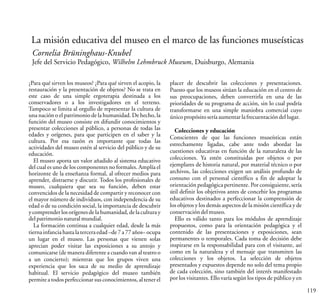 119
La misión educativa del museo en el marco de las funciones museísticas
Cornelia Brüninghaus-Knubel
Jefe del Servicio Pedagógico, Wilhelm Lehmbruck Museum, Duisburgo, Alemania
¿Para qué sirven los museos? ¿Para qué sirven el acopio, la
restauración y la presentación de objetos? No se trata en
este caso de una simple ergoterapia destinada a los
conservadores o a los investigadores en el terreno.
Tampoco se limita al orgullo de representar la cultura de
una nación o el patrimonio de la humanidad. De hecho, la
función del museo consiste en difundir conocimientos y
presentar colecciones al público, a personas de todas las
edades y orígenes, para que participen en el saber y la
cultura. Por esa razón es importante que todas las
actividades del museo estén al servicio del público y de su
educación.
El museo aporta un valor añadido al sistema educativo
del cual es uno de los componentes no formales. Amplía el
horizonte de la enseñanza formal, al ofrecer medios para
aprender, distraerse y discutir. Todos los profesionales de
museo, cualquiera que sea su función, deben estar
convencidos de la necesidad de compartir y reconocer con
el mayor número de individuos, con independencia de su
edad o de su condición social, la importancia de descubrir
y comprender los orígenes de la humanidad, de la cultura y
delpatrimonionaturalmundial.
La formación continua a cualquier edad, desde la más
tierna infancia hasta la terceraedad –de 7 a 77 años– ocupa
un lugar en el museo. Las personas que vienen solas
aprecian poder visitar las exposiciones a su antojo y
comunicarse (de manera diferente a cuando van al teatro o
a un concierto); mientras que los grupos viven una
experiencia que los saca de su medio de aprendizaje
habitual. El servicio pedagógico del museo también
permite a todos perfeccionar sus conocimientos, al tener el
placer de descubrir las colecciones y presentaciones.
Puesto que los museos sitúan la educación en el centro de
sus preocupaciones, deben convertirla en una de las
prioridades de su programa de acción, sin lo cual podría
transformarse en una simple maniobra comercial cuyo
únicopropósitoseríaaumentarlafrecuentacióndellugar.
Colecciones y educación
Conscientes de que las funciones museísticas están
estrechamente ligadas, cabe ante todo abordar las
cuestiones educativas en función de la naturaleza de las
colecciones. Ya estén constituidas por objetos o por
ejemplares de historia natural, por material técnico o por
archivos, las colecciones exigen un análisis profundo de
consuno con el personal científico a fin de adoptar la
orientación pedagógica pertinente. Por consiguiente, sería
útil definir los objetivos antes de concebir los programas
educativos destinados a perfeccionar la comprensión de
los objetos y los demás aspectos de la misión científica y de
conservacióndelmuseo.
Ello es válido tanto para los módulos de aprendizaje
propuestos, como para la orientación pedagógica y el
contenido de las presentaciones y exposiciones, sean
permanentes o temporales. Cada toma de decisión debe
inspirarse en la responsabilidad para con el visitante, así
como en la naturaleza y el mensaje que transmiten las
colecciones y los objetos. La selección de objetos
presentados y expuestos depende no solo del tema propio
de cada colección, sino también del interés manifestado
por los visitantes. Ello varía según los tipos de público y en
 