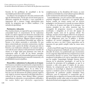 120
Cómo administrar un museo: Manual práctico
La misión educativa del museo en el marco de las funciones museísticas
función de los problemas de actualidad o de las
necesidadesparticularesdelasociedad.
Los objetos o los ejemplares de colección contienen todo
tipo de informaciones. Vea las que son de interés para sus
diferentes categorías de visitantes, y cuyo contenido es
importante dar a conocer. Luego, aprovéchelas para
decidir los programas que se deben establecer y los
métodosdeaprendizaje.
Patrimonio y educación
Para muchos museos, en especial los que se interesan en la
comunidad local, el conocimiento de las tradiciones
locales y la cultura regional son elementos esenciales en la
elaboración de una política que conjugue actividades de
conservación y educativas. Algunos museos atesoran un
patrimonio de extraordinaria diversidad que refleja las
fuentes y los valores nacionales o universales. En una
época caracterizada por crecientes conmociones, muchas
personas están a punto de olvidar o de pasar por alto su
historia y sus tradiciones culturales y no conocen nada o
casi nada de otras culturas ni del patrimonio mundial. El
museo es el lugar ideal para promover una toma de
consciencia sobre el valor de los bienes naturales,
culturales y artísticos de la humanidad, gracias al estudio y
a la salvaguardia del patrimonio material e inmaterial y a la
posibilidaddeinstruir alpúblico.
Desarrollar y administrar la educación en el museo
Si el museo se considera una institución comprometida en
el plano social y educativo, debe necesariamente disponer
va
de un servicio pedagógico eficaz. Ya en 1965, la 8
Asamblea General del ICOM adoptó una declaración que
hace las veces de documento de política general, según la
cual, dada la creciente importancia del papel educativo y
cultural de los museos, estos últimos deben contratar
especialistas en educación, ya sean profesores calificados a
los cuales habrá que ofrecerles capacitación
complementaria en las disciplinas del museo, ya sean
académicos (incluidos los conservadores) quienes deberán
recibirunaformaciónadicionalenpedagogía.
Lamentablemente, cerca de cuarenta años más tarde, se
continúa relegando la educación a un segundo plano.
Incluso cuando un museo cuenta con un servicio
pedagógico, con frecuencia le concede un estatus inferior
y lo coloca en el punto más bajo de la jerarquía. Los
mejores ejemplos en esa esfera muestran que los
encargados de programas recurren a especialistas
nombrados e integrados en el seno del equipo de
desarrollo mucho antes de la apertura oficial. Sin
embargo, muchos museos logran sobrevivir sin proponer
tales servicios. Incluso cuando logran tomar consciencia
de sus obligaciones para con el público y deciden
establecer un servicio pedagógico, suele ocurrir que
confían esa tarea a un solo y único especialista con la
esperanza de que podrá cumplir todas las tareas antes
citadas.
¿Cuál es el perfil del cargo? Enla mayoríade los países no
se dispensa propiamente hablando una formación como
educador de museo. Los profesionales que encontramos
en este cargo han adquirido diversas competencias (a nivel
universitario) durante su carrera. Gran número de ellos
estudiaron la disciplina en la cual se especializa el museo
que los emplea –arqueología, biología, historia, física,
ciencias de la educación, psicología–, el cual les ha
inculcado los principios de la pedagogía, ya que le es
necesario a toda costa ganar el respeto de sus pares.
Además, las competencias que les son absolutamente
necesarias en museología se adquieren en la enseñanza
superior o mediante cursos en museos. Los institutos de
capacitación de profesores pueden brindarles bases
suficientes, pero lo importante es comprender que el
aprendizaje que se adquiere en el museo suele estar alejado
del aprendizaje escolar, sobre todo en los países donde la
educaciónformalestáarraigadaenlascostumbres.
 