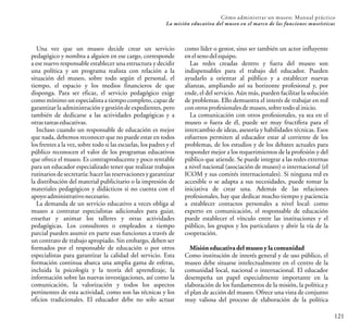 121
Cómo administrar un museo: Manual práctico
La misión educativa del museo en el marco de las funciones museísticas
Una vez que un museo decide crear un servicio
pedagógico y nombra a alguien en ese cargo, corresponde
a ese nuevo responsable establecer una estructura y decidir
una política y un programa realista con relación a la
situación del museo, sobre todo según el personal, el
tiempo, el espacio y los medios financieros de que
disponga. Para ser eficaz, el servicio pedagógico exige
como mínimo un especialista a tiempo completo, capaz de
garantizar la administración y gestión de expedientes, pero
también de dedicarse a las actividades pedagógicas y a
otrastareaseducativas.
Incluso cuando un responsable de educación es mejor
que nada, debemos reconocer que no puede estar en todos
los frentes a la vez, sobre todo si las escuelas, los padres y el
público reconocen el valor de los programas educativos
que ofrece el museo. Es contraproducente y poco rentable
para un educador especializado tener que realizar trabajos
rutinarios de secretaría: hacer las reservacionesy garantizar
la distribución del material publicitario o la impresión de
materiales pedagógicos y didácticos si no cuenta con el
apoyoadministrativonecesario.
La demanda de un servicio educativo a veces obliga al
museo a contratar especialistas adicionales para guiar,
enseñar y animar los talleres y otras actividades
pedagógicas. Los consultores o empleados a tiempo
parcial pueden asumir en parte esas funciones a través de
un contrato de trabajo apropiado. Sin embargo, deben ser
formados por el responsable de educación o por otros
especialistas para garantizar la calidad del servicio. Esta
formación continua abarca una amplia gama de esferas,
incluida la psicología y la teoría del aprendizaje, la
información sobre las nuevas investigaciones, así como la
comunicación, la valorización y todos los aspectos
pertinentes de esta actividad, como son las técnicas y los
oficios tradicionales. El educador debe no solo actuar
como líder o gestor, sino ser también un actor influyente
enel senodelequipo.
Las redes creadas dentro y fuera del museo son
indispensables para el trabajo del educador. Pueden
ayudarlo a orientar al público y a establecer nuevas
alianzas, ampliando así su horizonte profesional y, por
ende, el del servicio. Aún más, pueden facilitar la solución
de problemas. Ello demuestra el interés de trabajar en red
conotrosprofesionalesdemuseo,sobretodoalinicio.
La comunicación con otros profesionales, ya sea en el
museo o fuera de él, puede ser muy fructífera para el
intercambio de ideas, asesoría y habilidades técnicas. Esos
esfuerzos permiten al educador estar al corriente de los
problemas, de los estudios y de los debates actuales para
responder mejor a los requerimientos de la profesión y del
público que atiende. Se puede integrar a las redes externas
a nivel nacional (asociación de museo) o internacional (el
ICOM y sus comités internacionales). Si ninguna red es
accesible o se adapta a sus necesidades, puede tomar la
iniciativa de crear una. Además de las relaciones
profesionales, hay que dedicar mucho tiempo y paciencia
a establecer contactos personales a nivel local: como
experto en comunicación, el responsable de educación
puede establecer el vínculo entre las instituciones y el
público, los grupos y los particulares y abrir la vía de la
cooperación.
Misión educativadel museo y la comunidad
Como institución de interés general y de uso público, el
museo debe situarse intelectualmente en el centro de la
comunidad local, nacional o internacional. El educador
desempeña un papel especialmente importante en la
elaboración de los fundamentos de la misión, la política y
el plan de acción del museo. Ofrece una vista de conjunto
muy valiosa del proceso de elaboración de la política
 