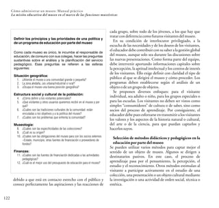 122
Cómo administrar un museo: Manual práctico
La misión educativa del museo en el marco de las funciones museísticas
debido a que está en contacto estrecho con el público y
conoce perfectamente las aspiraciones y las reacciones de
cada grupo, sobre todo de los jóvenes, a los que hay que
tratarcondeferenciacomofuturosvisitantesdelmuseo.
En su condición de interlocutor privilegiado, a la
escucha de las necesidades y de los deseos de los visitantes,
el educador debe contribuir con su saber a la gestión global
del museo, aunque solo sea durante las discusiones sobre
las nuevas presentaciones. Como forma parte del equipo,
debe intervenir aportando informaciones capitales sobre
la percepción, la aptitud intelectual y los centros de interés
de los visitantes. Ello exige definir con claridad el tipo de
público al que se dirigirá el museo y cómo proceder. Los
programas deben establecerse según el análisis de un
objetoodeungrupo deobjetos.
Se proponen diversos enfoques: para el visitante
individual, sea adulto o niño, para los grupos especiales o
para las escuelas. Los visitantes no deben ser vistos como
simples “consumidores” de cultura o de saber, sino como
socios del proceso de aprendizaje. Por consiguiente, el
educador debe pues esforzarse en transmitir a los visitantes
los valores y los aspectos de la historia natural o cultural,
del arte o de la ciencia, para que puedan captarlos y
hacerlossuyos.
Selección de métodos didácticos y pedagógicos en la
educación por parte del museo
Se pueden utilizar varios métodos para captar mejor el
sentido de un objeto de museo. Algunos se dirigen a
destinatarios pasivos. En este caso, el proceso de
aprendizaje pasa por el pensamiento, la percepción, el
estudio y el reconocimiento. Otros métodos estimulan al
visitante a participar activamente en el estudio de una
colección, una presentación o un objeto cultural mediante
la investigación o una actividad de orden social, técnica o
estética.
Definir los principios y las prioridades de una política y
de un programa de educación por parte del museo
Como cada museo es único, le incumbe al responsable de
educación, de consuno con sus colegas, hacer las preguntas
sustantivas sobre el análisis y la planificación del servicio
pedagógico. Esas preguntas se refieren a las esferas
siguientes:
Situación geográfica:
1. ¿Atiende el museo a una comunidad grande o pequeña?
2. La zona aledaña, ¿es urbana/industrial o rural?
3. ¿Ocupa el museo una buena posición geográfica?
Estructura social y cultural de la población:
4. ¿Cómo definir a los visitantes potenciales?
5. ¿Qué visitantes y otros usuarios queremos recibir en el museo y por
qué?
6. ¿Cuáles son las tradiciones culturales de la comunidad: están
vinculadas a los objetivos y a la política del museo?
7. ¿Cuáles son los problemas que enfrenta la comunidad?
Museología:
8. ¿Cuáles son las especificidades de las colecciones?
9. ¿Cuál es su origen?
10. ¿Cuáles son las obligaciones del museo para con los socios externos
–Estado, municipio, otras fuentes de financiación o proveedores de
fondos?
Finanzas:
11. ¿Cuáles son las fuentes de financiación dedicadas a las actividades
pedagógicas?
12. ¿Cuál es el mejor uso del presupuesto de educación para el museo?
 