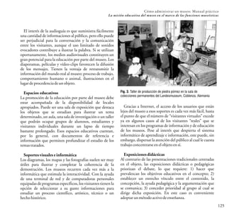 El interés de la audioguía es que suministra fácilmente
una cantidad de informaciones al público, pero ello puede
ser perjudicial para la conversación y la comunicación
entre los visitantes, aunque el uso limitado de sonidos
evocadores contribuye a ilustrar la palabra. Si se utilizan
oportunamente, los medios audiovisuales constituyen un
gran potencial para la educación por parte del museo. Los
diaporamas, películas y vídeo-clips favorecen la difusión
de los mensajes. Tienen la ventaja de retransmitir la
información del mundo real al museo: proceso de trabajo,
comportamiento humano o animal, ilustraciones en el
lugardeprocedenciadeunobjeto.
Espacios educativos
La promoción de la educación por parte del museo debe
estar acompañada de la disponibilidad de locales
apropiados. Puede ser una sala de exposición que destaca
los objetos que se estudian para ilustrar un tema
determinado, un aula, una sala de investigación o un taller
que podrán ocupar grupos de alumnos, estudiantes y
visitantes individuales durante un lapso de tiempo
bastante prolongado. Esos espacios educativos cuentan,
por lo general, con documentos de referencia e
información que permiten profundizar el estudio de los
temastratados.
Soportes visuales e informática
Los diagramas, los mapas y las fotografías suelen ser muy
útiles para ilustrar y completar la coherencia de la
demostración. Los museos recurren cada vez más a la
informática que estimula la interactividad. Con la ayuda
de una terminal de red y de computadoras personales
equipadas de programas específicos, los visitantes tienen la
opción de seleccionar a su gusto informaciones para
estudiar un proceso científico, artístico, técnico o un
hechohistórico.
125
Cómo administrar un museo: Manual práctico
La misión educativa del museo en el marco de las funciones museísticas
Fig. 3. Taller de producción de piedra pómez en la sala de
colecciones permanentes del Landesmuseum, Coblenza, Alemania
Gracias a Internet, el acceso de los usuarios que están
lejos del museo a esos soportes es cada vez más fácil, hasta
el punto de que el número de “visitantes virtuales” excede
ya en algunos casos al de los visitantes “reales” que se
interesan en los programas de información y de educación
de los museos. Pese al interés que despierta el sistema
informático de aprendizaje e información, este puede, sin
embargo, dispersar la atención del público al cual le cuesta
trabajoconcentrarse enelobjeto ensí.
Exposiciones didácticas
Al contrario de las presentaciones tradicionales centradas
en el objeto, las exposiciones didácticas o pedagógicas
priorizan el debate, lo que requiere: 1) hacer que
prevalezcan los objetivos educativos en el concepto; 2)
establecer un estrecho vínculo entre el contenido, la
concepción, la ayuda pedagógica y la argumentación que
se comunica; 3) conceder prioridad al grupo al cual se
dirige dicha exposición. En este caso es conveniente
adoptarunmétodoactivodeenseñanza.
 