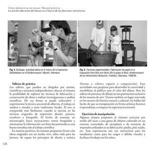 126
Cómo administrar un museo: Manual práctico
La misión educativa del museo en el marco de las funciones museísticas
Talleres de práctica
Los talleres, que pueden ser dirigidos por artistas,
científicos o artesanos independientes, ofrecen al visitante
la posibilidad de explorar las técnicas de fabricación y
conservación de obras o realizar investigaciones o análisis
científicos. De esa forma se puede redescubrir y
experimentar la técnica ancestral de alfarería, el trabajo en
madera y metales y otras tradiciones locales. El arte se
comprende más fácilmente cuando se ejercita en las
técnicas originales de impresión, diseño, pintura,
escultura y fotografía. El hecho de manejar un
microscopio, hacer excavaciones, tomar fotografías y
sistematizar la información con fines documentales es una
buenaintroducciónaltrabajocientífico.
En materia pictórica, las sesiones propuestas frente a las
obras originales son un medio vivo, sobre todo para los
jóvenes, de captar los principios de diseño y estética
(formas y colores, espacio y composición). Esas
actividades son propicias para desarrollar la creatividad y
sensibilizan al público ante el valor del objeto. Pero los
talleres de pintura y de dibujo no son patrimonio exclusivo
de los museos de arte. Tienen también un lugar reservado
en los museos de historia natural y cultural, sin hablar del
hecho de que su transposición en forma artística favorece
elaprendizajeyenriquecelaexperienciasensorial.
Ejercicios de manipulación
Algunos museos proponen al visitante acercarse por
medio del tacto a una gama de objetos culturales en un
entorno controlado, de ejemplares o de muestras de
materiales utilizados en su fabricación: piedra, piel, tejido,
etc. Esas experiencias son tan instructivas para los
estudiantes como para los ciegos o débiles visuales y
facilitaneltrabajo conlosniños.
Fig. 4. Burbujas: actividad lúdica en el marco de la Exposición
Seifenblasen en el Kindermuseum, Munich, Alemania
Fig. 5. Técnicas experimentales: Fabricación de papel en la
Exposición Vom Brei zum Buch (De la pulpa al libro), Kindermuseum
de los Historischen Museums, Frankfurt, Alemania, 1998/99
 