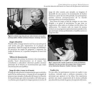 127
Cómo administrar un museo: Manual práctico
La misión educativa del museo en el marco de las funciones museísticas
Juegos educativos
Para los niños, el juego imita lo real. Esa es la razón por la
cual reviste una gran importancia en el proceso de
aprendizaje. Todos los juegos de estrategia, de habilidad o
de paciencia, los juegos de preguntas y respuestas, los
juegos de historia, etc. se pueden transponer al marco del
museo.
Talleres de demostración
Los artesanos, los artistas, los técnicos o los restauradores
pueden hacer demostraciones en el museo. Los
comediantes o educadores talentosos pueden encarnar
personajes de la historia en reconstituciones que exijan
unainteracciónconelpúblico.
Juego de roles y teatro en el museo
El juego de roles permite la improvisación que se articula a
partir de las orientaciones y consejos de un encargado de
proyecto (por ejemplo, el educador del museo) en función
de los personajes que serán encarnados o del relato que se
va a ilustrar, pero sin guión ni ninguna puesta en escena. El
juego de roles consiste, por ejemplo, en imaginar el
desarrollo de una escena o la reconstitución de hechos
históricos a partir de una obra pintada. Los participantes
pueden insertar interpretaciones de su mundo
contemporáneoenelcontextohistórico.
Esta forma de juego es fácil de integrar en una visita
dirigida y se presta al movimiento, lo que tiene su
importancia, sobre todo en el trabajo con los niños y los
adolescentes. Un número cada vez mayor de museos
incluyenen sus programasrepresentaciones teatrales en las
que participan artistas profesionales y el público joven en
juegosderoles.
Cuadrovivo
En este taller, los participantes recrean un cuadro o una
escultura, vistiendo trajes o atributos semejantes a los
personajes que aparecen en las obras. Esta experiencia
permite una mayor comprensión de la técnica utilizada
paradescribirlaactitud,losgestosylaexpresióndelrostro.
Fig. 6. Un visitante ciego descubre por medio del tacto una escultura
de Ossip Zadkine. Wilhelm Lehmbruck Museum, Duisburgo, Alemania
Fig. 7. Juego de roles: escribir al estilo de los monjes del Medioevo.
Exposición Vom Brei zum Buch (De la pulpa al libro), Kindermuseum
de los Historischen Museums, Frankfurt, Alemania, 1998/99
 