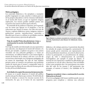 128
Cómo administrar un museo: Manual práctico
La misión educativa del museo en el marco de las funciones museísticas
Maleta pedagógica
Los materiales didácticos y los ejemplares a manipular
pueden reagruparse en cajas, estuches o maletas para uso
de los propios educadores o de los visitantes individuales
en el recinto del museo, ya que no requieren ninguna
explicación. Los museos pueden también prestar esos
accesoriosaloscentrosescolaresquelosoliciten.
El contenido de las maletas se relaciona, por lo general,
con los temas que figuran en el programa y con las
colecciones que atesora el museo, con toda una serie de
Anexos y soportes didácticos: textos, imágenes, música o
grabaciones sonoras, reproducciones, materiales a
descubrir por el tacto o a utilizar en actividades creativas,
juegos,instrucciones yejerciciosdeaplicación.
Viaje de estudio/Visita-descubrimiento (véase a
continuación la sección Actividades fuera del
museo)
Si el viaje de estudio está relacionado con una exposición o
una colección, este despertará el interés del visitante y lo
llevará, por ejemplo, a explorar una gruta o una cantera
vinculada con una colección geológica y a visitar un
monumento, un edificio histórico o una estatua ligada a
museos de historia de la cultura y del arte o un sitio de
excavaciones relacionado con el programa pedagógico de
un museo de arqueología. Ese tipo de viaje también
permite entrar en contacto con personas cuya profesión
resulta de interés para el museo y comprender mejor la
forma en que los objetos de una colección forman parte de
lavidaydelaactividadhumana.
Actividadesde acopio/documentación/presentación
El museo en sí puede despertar el interés del público
mucho más que los objetos que contiene. De ahí la idea de
llevar al visitante a conocer los rincones secretos de la
institución, los que, en el marco de una exposición
didáctica o de trabajos prácticos, le permitirán descubrir
los métodos de acopio, investigación y presentación. El
museo puede prever entrevistas con representantes de
diversas profesiones museísticas, así como la observación,
incluso la participación en procedimientos de trabajo,
juegos de roles o demostraciones de actividades
museográficas, por ejemplo el acopio de objetos, el
montaje de una exposición o también las dificultades que
se presentan en caso de robo o deterioro. Esas actividades
tienen como propósito dar a los participantes una mejor
idea del valor de los museos y del patrimonio que
protegen, al mostrar el interés y las realidades de su
trabajo.
Programa secundario (véase a continuación la sección
Educaciónno formal)
El servicio pedagógico del museo también puede crear un
programa para completar y valorizar una colección
Fig. 8. Material en préstamo procedente de un kit sobre la cultura
amerindia, Rautenstrauch-Joest Museum für Völkerkunde, Colonia,
Alemania
 