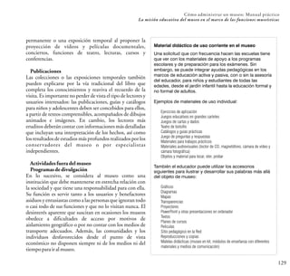 129
Cómo administrar un museo: Manual práctico
La misión educativa del museo en el marco de las funciones museísticas
permanente o una exposición temporal al proponer la
proyección de vídeos y películas documentales,
conciertos, funciones de teatro, lecturas, cursos y
conferencias.
Publicaciones
Las colecciones o las exposiciones temporales también
pueden explicarse por la vía tradicional del libro que
completa los conocimientos y reaviva el recuerdo de la
visita. Es importante no perder de vista el tipo de lectores y
usuarios interesados: las publicaciones, guías y catálogos
para niños y adolescentes deben ser concebidos para ellos,
a partir de textos comprensibles, acompañados de dibujos
animados e imágenes. En cambio, los lectores más
eruditos deberán contar con informaciones más detalladas
que incluyan una interpretación de los hechos, así como
los resultados de estudios más profundos realizados por los
conservadores del museo o por especialistas
independientes.
Actividadesfuera del museo
Programasde divulgación
En lo sucesivo, se considera al museo como una
institución que debe mantenerse en estrecha relación con
la sociedad y que tiene una responsabilidad para con ella.
Su función es servir tanto a los usuarios y benefactores
asiduos y entusiastas como a las personas que ignoran todo
o casi todo de sus funciones y que no lo visitan nunca. El
desinterés aparente que suscitan en ocasiones los museos
obedece a dificultades de acceso por motivos de
aislamiento geográfico o por no contar con los medios de
transporte adecuados. Además, las comunidades y los
individuos desfavorecidos desde el punto de vista
económico no disponen siempre ni de los medios ni del
tiempoparairalmuseo.
Material didáctico de uso corriente en el museo
Una solicitud que con frecuencia hacen las escuelas tiene
que ver con los materiales de apoyo a los programas
escolares y de preparación para los exámenes. Sin
embargo, se puede integrar ayudas pedagógicas en los
marcos de educación activa y pasiva, con o sin la asesoría
del educador, para niños y estudiantes de todas las
edades, desde el jardín infantil hasta la educación formal y
no formal de adultos.
Ejemplos de materiales de uso individual:
Ejercicios de aplicación
Juegos educativos en grandes carteles
Juegos de cartas y dados
Teatro de bolsillo
Catálogos y guías prácticas
Juego de preguntas y respuestas
Materiales para trabajos prácticos
Materiales audiovisuales (lector de CD, magnetófono, cámara de vídeo y
cámara fotográfica)
Objetos y material para tocar, oler, probar
También el educador puede utilizar los accesorios
siguientes para ilustrar y desarrollar sus palabras más allá
del objeto de museo:
Gráficos
Diagramas
Mapas
Transparencias
Proyectores
PowerPoint y otras presentaciones en ordenador
Textos
Planes de cursos
Películas
Sitio pedagógico en la Red
Reproducciones y copias
Maletas didácticas (museo en kit, módulos de enseñanza con diferentes
materiales y medios de comunicación)
 