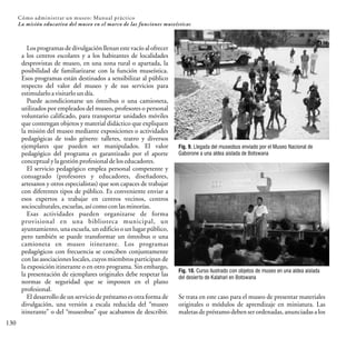 130
Cómo administrar un museo: Manual práctico
La misión educativa del museo en el marco de las funciones museísticas
Los programasde divulgación llenan este vacíoal ofrecer
a los centros escolares y a los habitantes de localidades
desprovistas de museo, en una zona rural o apartada, la
posibilidad de familiarizarse con la función museística.
Esos programas están destinados a sensibilizar al público
respecto del valor del museo y de sus servicios para
estimularloavisitarloundía.
Puede acondicionarse un ómnibus o una camioneta,
utilizados por empleados del museo, profesores o personal
voluntario calificado, para transportar unidades móviles
que contengan objetos y material didáctico que expliquen
la misión del museo mediante exposiciones o actividades
pedagógicas de todo género: talleres, teatro y diversos
ejemplares que pueden ser manipulados. El valor
pedagógico del programa es garantizado por el aporte
conceptualylagestiónprofesionaldeloseducadores.
El servicio pedagógico emplea personal competente y
consagrado (profesores y educadores, diseñadores,
artesanos y otros especialistas) que son capaces de trabajar
con diferentes tipos de público. Es conveniente enviar a
esos expertos a trabajar en centros vecinos, centros
socioculturales,escuelas,asícomoconlasminorías.
Esas actividades pueden organizarse de forma
provisional en una biblioteca municipal, un
ayuntamiento, una escuela, un edificio o un lugar público,
pero también se puede transformar un ómnibus o una
camioneta en museo itinerante. Los programas
pedagógicos con frecuencia se conciben conjuntamente
con las asociaciones locales, cuyos miembros participan de
la exposición itinerante o en otro programa. Sin embargo,
la presentación de ejemplares originales debe respetar las
normas de seguridad que se imponen en el plano
profesional.
El desarrollo de un servicio de préstamo es otra forma de
divulgación, una versión a escala reducida del “museo
itinerante” o del “museobus” que acabamos de describir.
Se trata en este caso para el museo de presentar materiales
originales o módulos de aprendizaje en miniatura. Las
maletas de préstamo deben ser ordenadas, anunciadas a los
Fig. 9. Llegada del museobus enviado por el Museo Nacional de
Gaborone a una aldea aislada de Botswana
Fig. 10. Curso ilustrado con objetos de museo en una aldea aislada
del desierto de Kalahari en Botswana
 