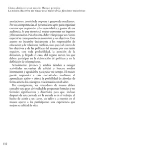 132
Cómo administrar un museo: Manual práctico
La misión educativa del museo en el marco de las funciones museísticas
asociaciones, comités de empresa o grupos de estudiantes.
Por sus competencias, el personal está apto para organizar
eventos que respondan a las necesidades y gustos de esa
audiencia, lo que permite al museo aumentar sus ingresos
y frecuentación. No obstante, debe velarporqueun evento
especial se corresponda con su misión y sus objetivos. Este
asunto no incumbe únicamente a los responsables de
educación y de relaciones públicas, sino que es el centro de
los objetivos y de las políticas del museo; por esa razón
requiere, con toda probabilidad, la atención de la
dirección, y, llegado el caso, del órgano rector, los que
deben participar en la elaboración de políticas y en la
definicióndeorientaciones.
Actualmente, jóvenes y adultos tienden a escoger
actividades recreativas de calidad y buscan medios
interesantes y agradables para pasar su tiempo. El museo
puede responder a esas necesidades mediante el
aprendizaje activo y ofrece la posibilidad de abordar de
formaamenalosconceptosrelacionadosconelsaber.
Por consiguiente, los educadores de museo deben
concebir una gran diversidad de programas formales y no
formales significativos y divertidos para que, incluso
después de una jornada en la escuela o en el trabajo, el
hecho de asistir a un curso, un taller o a eventos en el
museo aporte a los participantes una experiencia que
mejoresucalidaddevida.
 
