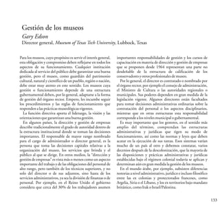 133
Gestión de los museos
Gary Edson
Director general, Museum of Texas Tech University, Lubbock, Texas
Para los museos, cuyo propósito es servir el interés general,
esta obligación y compromiso deben reflejarse en todos los
aspectos de su funcionamiento. Cualquier institución
dedicada al servicio del público debe garantizar una buena
gestión, pero el museo, como guardián del patrimonio
cultural, natural y científico de un pueblo, región o nación,
debe estar muy atento en este sentido. Los museos cuya
gestión o funcionamiento depende de una estructura
gubernamental deben, por lo general, adaptarse a la forma
de gestión del órgano rector. Empero, les incumbe seguir
los procedimientos y las reglas de funcionamiento que
respondenalasprácticasmuseológicasvigentes.
La función directiva aporta el liderazgo, la visión y las
orientacionesque garantizanunabuenagestión.
En algunos países, la dirección y gestión de empresas
describe tradicionalmente el grado de autoridad dentro de
la estructura institucional donde se toman las decisiones
importantes. El responsable de mayor rango nombrado
para el cargo de administrador o director general, es la
persona que toma las decisiones capitales relativas a la
organización del museo, los servicios que brinda y el
público al que se dirige. En otros medios, la “dirección y
gestión de empresas” es vista más o menos como un aspecto
importante del trabajo y de las obligaciones del personal de
alto rango, pero también de los técnicos superiores, y no
solo del director o de sus adjuntos, sino hasta de los
servicios administrativos, ya sea la división de finanzas o de
personal. Por ejemplo, en el Reino Unido el gobierno
considera que cerca del 30% de los trabajadores asumen
importantes responsabilidades de gestión y los cursos de
capacitación en materia de dirección y gestión de empresas
que se proponen desde 1964 representan una parte no
desdeñable de la estructura de calificación de los
conservadoresyotrosprofesionalesdemuseo.
Por lo general, el director es contratado o nombrado por
el órgano rector, por ejemplo el consejo de administración,
el Ministro de Cultura o las autoridades regionales o
municipales. Sus poderes dependen en gran medida de la
legislación vigente. Algunos directores están facultados
para tomar decisiones administrativas ordinarias sobre la
contratación del personal o los aspectos disciplinarios,
mientras que en otras estructuras esta responsabilidad
correspondealosnivelesmunicipalogubernamental.
Es muy importante que los gestores, en el sentido más
amplio del término, comprendan las estructuras
administrativas y jurídicas que rigen su modo de
funcionamiento, así como las normas y leyes que deben
acatar en la ejecución de sus tareas. Esos sistemas varían
mucho de un país al otro y debemos constatar, varios
decenios después de la descolonización, que la mayoría de
las disposiciones y prácticas administrativas y jurídicas
establecidas bajo el régimen colonial todavía se aplican y
determinanaúnengran medidalagestióndelosmuseos.
En el mundo árabe, por ejemplo, subsisten diferencias
notorias a nivel administrativo, jurídico e incluso filosófico
entre las ex colonias y protectorados franceses, como
Argelia, Siria o el Líbano, y los ex territorios bajo mandato
británico,comoIrakoIsrael/Palestina.
 