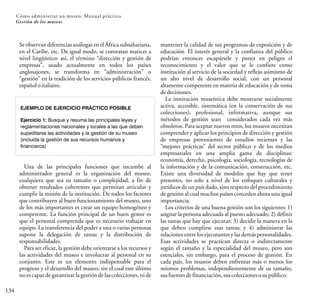 134
Cómo administrar un museo: Manual práctico
Gestión de los museos
Se observan diferencias análogas en el África subsahariana,
en el Caribe, etc. De igual modo, se constatan matices a
nivel lingüístico: así, el término “dirección y gestión de
empresas”, usado actualmente en todos los países
anglosajones, se transforma en “administración” o
“gestión” en la tradición de los servicios públicos francés,
españoloitaliano.
EJEMPLO DE EJERCICIO PRÁCTICO POSIBLE
Ejercicio 1: Busque y resuma las principales leyes y
reglamentaciones nacionales y locales a las que deben
supeditarse las actividades y la gestión de su museo
(incluida la gestión de sus recursos humanos y
financieros)
Una de las principales funciones que incumbe al
administrador general es la organización del museo,
cualquiera que sea su tamaño o complejidad, a fin de
obtener resultados coherentes que permitan articular y
cumplir la misión de la institución. De todos los factores
que contribuyen al buen funcionamiento del museo, uno
de los más importantes es crear un equipo homogéneo y
competente. La función principal de un buen gestor es
que el personal comprenda que es necesario trabajar en
equipo. La transferencia del poder a una o varias personas
supone la delegación de tareas y la distribución de
responsabilidades.
Para ser eficaz, la gestión debe orientarse a los recursos y
las actividades del museo e involucrar al personal en su
conjunto. Este es un elemento indispensable para el
progreso y el desarrollo del museo, sin el cual este último
no es capaz de garantizar la gestión de las colecciones, ni de
mantener la calidad de sus programas de exposición y de
educación. El interés general y la confianza del público
podrían entonces escapársele y poner en peligro el
reconocimiento y el valor que se le confiere como
institución al servicio de la sociedad y reflejo asimismo de
un alto nivel de desarrollo social, con un personal
altamente competente en materia de educación y de toma
dedecisiones.
La institución museística debe mostrarse socialmente
activa, accesible, sistemática (en la conservación de sus
colecciones), profesional, informativa, aunque sus
métodos de gestión sean considerados cada vez más
obsoletos. Para aceptar nuevos retos, los museos necesitan
comprender y aplicar los principios de dirección y gestión
de empresas provenientes de estudios recientes y las
“mejores prácticas” del sector público y de los medios
empresariales en una amplia gama de disciplinas:
economía, derecho, psicología, sociología, tecnologías de
la información y de la comunicación, construcción, etc.
Existe una diversidad de modelos que hay que tener
presentes, no solo a nivel de los enfoques culturales y
jurídicos de un país dado, sino respecto del procedimiento
de gestión al cual muchos países conceden ahora una igual
importancia.
Los criterios de una buena gestión son los siguientes: 1)
asignar la persona adecuada al puesto adecuado; 2) definir
las tareas que hay que ejecutar; 3) decidir la manera en la
que deben cumplirse esas tareas; y 4) administrar las
relaciones entre los ejecutantes y las demás personalidades.
Esas actividades se practican directa o indirectamente
según el tamaño y la especialidad del museo, pero son
esenciales, sin embargo, para el proceso de gestión. En
cada país, los museos deben enfrentar más o menos los
mismos problemas, independientemente de su tamaño,
susfuentesdefinanciación,suscoleccionesosupúblico.
 