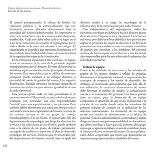 136
Cómo administrar un museo: Manual práctico
Gestión de los museos
El control presupuestario, la colecta de fondos, las
relaciones públicas y la comercialización son con
frecuencia sectores ubicados directamente bajo la
autoridad del director/administrador. Lo importante es
tener una estructura y ejes de comunicación claramente
establecidos. Cada uno debe saber cuál es su lugar en el
seno de la institución al consultar el organigrama que le
indica dónde se le sitúa con relación a sus colegas. El
organigrama es un gráfico que representa la estructura y el
desarrollo de las actividades del museo, así como la actitud
delaorganizaciónrespectodelainstitución.
En la estructura organizativa más corriente, el órgano
rector se encuentra en la cima de la pirámide, seguido
inmediatamente por el director. El resto del personal se
distribuye según su relación con las principales divisiones
del museo. Esta repartición, que se califica de estructura
jerárquica, puede conducir a un enfoque directivo o
piramidal del modo de gestión del museo. Una segunda
distribución, llamada estructura horizontal, desarrolla el
contacto con el director para obtener igualdad de acceso
detodoelpersonal.
Una tercera opción cada vez más generalizada es la
estructura matricial. El personal, en particular los de mayor
jerarquía, son investidos con una responsabilidad
“vertical” para una especialización y sus efectivos. Pero
también deben administrar una esfera que abarque toda o
casi toda la estructura organizativa del museo, a través de
un comité interno o de un grupo de trabajo
interdisciplinario. De esa forma, el conservador jefe del
departamento de arqueología, que dirige los efectivos, los
servicios y las colecciones de esa división, puede también
estar a la cabeza de un grupo de trabajo permanente
encargado de establecer y supervisar el plan de desarrollo
estratégico del servicio, mientras que el conservador jefe
del departamento de historia natural, bajo la égida del
director, tendrá a su cargo las tecnologías de la
informaciónydelacomunicaciónparatodoelmuseo.
Con independencia del organigrama, todos los
elementos convergen en definitiva hacia el director, punto
de unión entre el órgano rector y el personal. La estructura
real varía, pero debe estar bien definida y hay que velar por
asignar el personal a los cargos de decisión. Una forma de
promover ese intercambio es crear un comité consultivo
de gestión que permitirá a los miembros del personal
reunirse de forma regular con el director y con los demás
altos responsables para discutir sobre todo lo referente a las
actividadesoperativas.
Trabajo de equipo
Como se ha señalado, las estructuras y los métodos de
gestión de los museos tienden a reflejar las prácticas
dominantes en la legislación nacional, la organización, los
conceptos de empresa y los niveles de desarrollo. Sin
embargo, es reconocido universalmente que más allá de
esas influencias, la estructura administrativa del museo
debe favorecer el espíritu de equipo, la comunicación
interna y la motivación del personal. Una buena gestión
tiene en cuenta, pues, la formación de un equipo
competente, el desarrollo de una visión institucional y la
creación de un medio donde todos los miembros del
personal trabajen de consuno en la realización de los
objetivos institucionales. La formación de un equipo
excede con mucho la administración o la oficina de
personal.Todos los administradores, controladores y demás
dirigentes tienen una gran responsabilidad en el sentido en
que deben movilizar y hacer que cada miembro del equipo
sienta que se aprecia su trabajo, en aras de contribuir mejor
al esfuerzo colectivo en interés del museo. En otras palabras,
todos deben comprender que tienen que desempeñar un
importante papelpara satisfacer al públicodel museo.
 