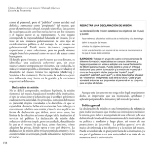 138
Cómo administrar un museo: Manual práctico
Gestión de los museos
como el personal, pero el “público” como entidad mal
definida, permanece como “propietario” del museo, que
posee el patrimonio cultural, natural y científico. Los actores
de esta organización con fines no lucrativos son los visitantes
y el órgano rector es su representante. A este órgano
corresponde la responsabilidad fiduciaria del museo, ya se
trate de una instancia gubernamental, de otro tipo de
establecimiento público o del consejo de un museo no
gubernamental. Puede tomar decisiones, programar
exposiciones y crear colecciones, pero no puede obtener
ningún beneficio personal como no sea el de actuar como
buen gestor.
El desafío para el museo, y por lo tanto para su director, es
identificar una audiencia coherente que, sin estar
necesariamente compuesta por visitantes, sea conducida, lo
más activamente posible, a interesarse por las actividades y el
desarrollo del museo (véanse los capítulos Marketing y
Servicios a los visitantes). Por lo tanto, la audiencia ejerce
una influencia muy fuerte en la gestión y la estructura
organizativa delmuseo.
Declaración de misión
No es difícil comprender, mediante hipótesis, la misión
elemental del museo, basada en el nombre de la institución,
el tipo de colecciones y la función que le confía el gobierno o
cualquier otra autoridad. En principio, la misión del museo
es presentar objetos vinculados a la disciplina en que se
especializa –historia, bellas artes o ciencias. Sin embargo, es
conveniente redefinir esta misión y hacerla más explícita en
forma de declaración que defina, entre otras cosas, los
límites de la colección así como el papel de la institución al
servicio del público. La declaración de misión debe
redactarse de forma simple, pero con cuidado, describiendo
lo que es el museo, lo que hace, cómo funciona, cómo
adquiere las piezas, dónde opera y con qué objetivo. La
declaración de misión debe revisarse periódicamente y, si las
circunstancias lo aconsejan, puede actualizarse, depurarse o
revisarse.
REDACTAR UNA DECLARACIÓN DE MISIÓN
hacer referencia a los éxitos históricos de su institución y a su deontología
definir la vocación del museo
sintetizar los objetivos del museo
incluir una declaración o un resumen de las normas de funcionamiento a
las que el museo debe someterse
La declaración de misión establece los objetivos del museo
y puede
EJERCICIO: Trabaje en grupo de cuatro o cinco personas de
diferente formación, especialistas en campos diferentes, y
haga propuestas con vistas a adoptar una nueva Declaración
de Misión para su museo. Puede pedirle a unos un enfoque
tradicional para definir la vocación y la misión del museo tal y
como es hoy a partir de las preguntas '¿quién?, ¿qué?,
¿cuándo?, ¿dónde?, ¿por qué?' y a otros desempeñar el papel
de “visionarios” imaginando cuál será su futuro. Cada grupo
someterá entonces sus propuestas al personal en su conjunto
para ampliar el debate.
Aunque este documento no tenga valor legal propiamente
dicho, es importante que sea reconocido, aprobado y
aplicadoporparte dela direcciónydelresto delpersonal.
Política general
La declaración de misión es una herramienta de referencia
para todos los museos que revelan sus intenciones mediante
la misma, pero debe ir acompañada de una reflexión y de una
definición del modo de funcionamiento de la institución, de
su política a mediano y largo plazo, así como de sus
proyecciones de desarrollo. La política general sirve de
marco de referencia a los objetivos y a la misión del museo.
Puede ser establecida en gran parte fuera de la institución, ya
sea por el gobierno o en una universidad si se trata de un
museonacional ouniversitario.
 