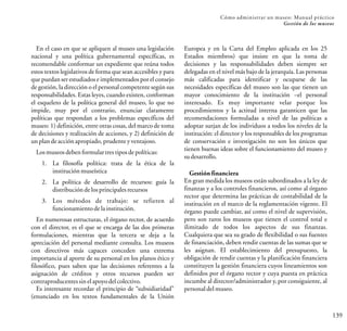 139
Cómo administrar un museo: Manual práctico
Gestión de los museos
En el caso en que se apliquen al museo una legislación
nacional y una política gubernamental específicas, es
recomendable conformar un expediente que reúna todos
estos textos legislativos de forma que sean accesibles y para
que puedan ser estudiados e implementados por el consejo
de gestión, la dirección o el personal competente según sus
responsabilidades. Estas leyes, cuando existen, conforman
el esqueleto de la política general del museo, lo que no
impide, muy por el contrario, enunciar claramente
políticas que respondan a los problemas específicos del
museo: 1) definición, entre otras cosas, del marco de toma
de decisiones y realización de acciones, y 2) definición de
unplandeacciónapropiado,prudente yventajoso.
Losmuseosdebenformulartrestiposdepolíticas:
1. La filosofía política: trata de la ética de la
instituciónmuseística
2. La política de desarrollo de recursos: guía la
distribucióndelosprincipalesrecursos
3. Los métodos de trabajo: se refieren al
funcionamientodelainstitución.
En numerosas estructuras, el órgano rector, de acuerdo
con el director, es el que se encarga de las dos primeras
formulaciones, mientras que la tercera se deja a la
apreciación del personal mediante consulta. Los museos
con directivos más capaces conceden una extrema
importancia al aporte de su personal en los planos ético y
filosófico, pues saben que las decisiones referentes a la
asignación de créditos y otros recursos pueden ser
contraproducentessinel apoyodelcolectivo.
Es interesante recordar el principio de “subsidiaridad”
(enunciado en los textos fundamentales de la Unión
Europea y en la Carta del Empleo aplicada en los 25
Estados miembros) que insiste en que la toma de
decisiones y las responsabilidades deben siempre ser
delegadas en el nivel más bajo de la jerarquía. Las personas
más calificadas para identificar y ocuparse de las
necesidades específicas del museo son las que tienen un
mayor conocimiento de la institución –el personal
interesado. Es muy importante velar porque los
procedimientos y la actitud interna garanticen que las
recomendaciones formuladas a nivel de las políticas a
adoptar surjan de los individuos a todos los niveles de la
institución: el director y los responsables de los programas
de conservación e investigación no son los únicos que
tienen buenas ideas sobre el funcionamiento del museo y
sudesarrollo.
Gestión financiera
En gran medida los museos están subordinados a la ley de
finanzas y a los controles financieros, así como al órgano
rector que determina las prácticas de contabilidad de la
institución en el marco de la reglamentación vigente. El
órgano puede cambiar, así como el nivel de supervisión,
pero son raros los museos que tienen el control total e
ilimitado de todos los aspectos de sus finanzas.
Cualquiera que sea su grado de flexibilidad o sus fuentes
de financiación, deben rendir cuentas de las sumas que se
les asignan. El establecimiento del presupuesto, la
obligación de rendir cuentas y la planificación financiera
constituyen la gestión financiera cuyos lineamientos son
definidos por el órgano rector y cuya puesta en práctica
incumbe al director/administrador y, por consiguiente, al
personal delmuseo.
 