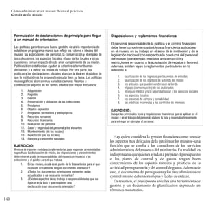 140
Cómo administrar un museo: Manual práctico
Gestión de los museos
Formulación de declaraciones de principio para llegar
a un manual de orientación
Las políticas garantizan una buena gestión, de ahí la importancia de
establecer un programa-marco que refleje los valores e ideales del
museo, las aspiraciones del personal, la conservación y el empleo de
las colecciones, los aspectos fiscales, el uso de los locales y otras
cuestiones con un impacto directo en el cumplimiento de su misión.
Políticas bien establecidas ayudan al colectivo a tomar buenas
decisiones y a definir los límites de trabajo. Por otra parte, las
políticas y las declaraciones oficiales afianzan la idea en el público de
que la institución se ha propuesto ejecutar bien su tarea. Las políticas
museográficas abarcan muy variados campos. Veamos a
continuación algunos de los temas citados con mayor frecuencia:
1. Adquisición
2. Registro
3. Cesión
4. Preservación y utilización de las colecciones
5. Préstamos
6. Objetos expuestos
7. Programas recreativos y pedagógicos
8. Recursos humanos
9. Recursos financieros
10. Evaluación del personal
11. Salud y seguridad del personal y los visitantes
12. Mantenimiento (de los locales)
13. Explotación (de los locales)
14. Riesgos y catástrofes naturales
EJERCICIO:
A veces se imponen medidas complementarias para responder a necesidades
específicas. La declaración de misión, las disposiciones y procedimientos
determinan el grado de responsabilidad del museo con respecto a las
colecciones y al público para el que trabaja.
1. En su museo, ¿cuál es el punto de la lista anterior para el que
no existe actualmente ningún documento orientador?
2. ¿Todos los documentos orientadores existentes están
actualizados o es necesario revisarlos?
3. ¿Existen aspectos de su trabajo o responsabilidades que no
figuran en la lista y que requieren una
declaración o un documento orientador?
Disposiciones y reglamentos financieros
El personal responsable de la política y el control financiero
debe tener conocimientos jurídicos y financieros aplicables
en el museo, en su trabajo en el seno de la institución y de la
legislación nacional con respecto a la conducta del personal
del museo (por ejemplo, medidas anticorrupción y
restricciones en cuanto a la aceptación de regalos o favores).
Además, existen leyes o reglamentos particulares en lo
referente a:
1. la utilización de los ingresos por las ventas de entradas
2. la utilización de los ingresos de la tienda del museo
3. los artículos que pueden venderse en la tienda
4. el pago (compensación) de los asalariados
5. el seguro médico y/o la seguridad social y los servicios sociales
6. los aspectos fiscales
7. los procesos de compra y contabilidad
8. las prácticas incorrectas y los conflictos de intereses
EJERCICIO:
Busque las principales leyes y regulaciones financieras que se aplican en el
museo y en el trabajo del personal, elabore la lista y resúmalas brevemente
para entregar un ejemplar al personal.
Hay quien considera la gestión financiera como uno de
los aspectos más delicados de la gestión de los museos –una
función que se confía a los contadores de los servicios
administrativos del museo o del ministerio. En realidad, es
indispensablequequienesayudanaprepararelpresupuesto
o los planes de control y de gastos tengan buen
conocimiento de los aspectos teóricos y prácticos de la
actividad presupuestaria y del control de gastos. Además de
esto,eldocumentodelpresupuestoylosprocedimientosde
controlinternodebensersimplesyfácilesdeutilizar.
En resumen, el presupuesto anual es una herramienta de
gestión y un documento de planificación expresado en
términosmonetarios.
 