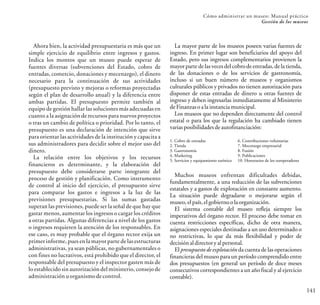 141
Cómo administrar un museo: Manual práctico
Gestión de los museos
1. Cobro de entradas
2. Tienda
3. Gastronomía
4. Marketing
5. Servicios y equipamiento turístico
6. Contribuciones voluntarias
7. Mecenazgo empresarial
8. Fusión
9. Publicaciones
10. Honorarios de los turoperadores
Muchos museos enfrentan dificultades debidas,
fundamentalmente, a una reducción de las subvenciones
estatales y a gastos de explotación en constante aumento.
La situación puede degradarse o mejorarse según el
museo,elpaís,elgobiernoolaorganización.
El sistema contable del museo refleja siempre los
imperativos del órgano rector. El proceso debe tomar en
cuenta restricciones específicas, dicho de otra manera,
asignaciones especiales destinadas a un uso determinado o
no restrictivas, lo que da más flexibilidad y poder de
decisiónaldirectoryalpersonal.
El presupuesto de explotación da cuenta de las operaciones
financieras del museo para un período comprendido entre
dos presupuestos (en general un período de doce meses
consecutivos correspondientes a un año fiscal y al ejercicio
contable).
Ahora bien, la actividad presupuestaria es más que un
simple ejercicio de equilibrio entre ingresos y gastos.
Indica los montos que un museo puede esperar de
fuentes diversas (subvenciones del Estado, cobro de
entradas, comercio, donaciones y mecenazgo), el dinero
necesario para la continuación de sus actividades
(presupuesto previsto y mejoras o reformas proyectadas
según el plan de desarrollo anual) y la diferencia entre
ambas partidas. El presupuesto permite también al
equipo de gestión hallar las soluciones más adecuadas en
cuanto a la asignación de recursos para nuevos proyectos
o tras un cambio de política o prioridad. Por lo tanto, el
presupuesto es una declaración de intención que sirve
para orientar las actividades de la institución y capacita a
sus administradores para decidir sobre el mejor uso del
dinero.
La relación entre los objetivos y los recursos
financieros es determinante, y la elaboración del
presupuesto debe considerarse parte integrante del
proceso de gestión y planificación. Como instrumento
de control al inicio del ejercicio, el presupuesto sirve
para comparar los gastos e ingresos a la luz de las
previsiones presupuestarias. Si las sumas gastadas
superan las previsiones, puede ser la señal de que hay que
gastar menos, aumentar los ingresos o cargar los créditos
a otras partidas. Algunas diferencias a nivel de los gastos
o ingresos requieren la atención de los responsables. En
ese caso, es muy probable que el órgano rector exija un
primer informe, pues en la mayor parte de las estructuras
administrativas, ya sean públicas, no gubernamentales o
con fines no lucrativos, está prohibido que el director, el
responsable del presupuesto y el inspector gasten más de
lo establecido sin autorización del ministerio, consejo de
administración uorganismodecontrol.
La mayor parte de los museos poseen varias fuentes de
ingreso. En primer lugar son beneficiarios del apoyo del
Estado, pero sus ingresos complementarios provienen la
mayorparte de las vecesdel cobrode entradas, de la tienda,
de las donaciones o de los servicios de gastronomía,
incluso si un buen número de museos y organismos
culturales públicos y privados no tienen autorización para
disponer de estas entradas de dinero u otras fuentes de
ingreso y deben ingresarlas inmediatamente al Ministerio
deFinanzasoalainstanciamunicipal.
Los museos que no dependen directamente del control
estatal o para los que la regulación ha cambiado tienen
variasposibilidadesdeautofinanciación:
 
