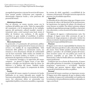 6
Cómo administrar un museo: Manual práctico
El papel de los museos y el Código Profesional de Deontología
encargadas de garantizar y ejecutar los servicios del museo.
Estas normas pueden evolucionar para responder a
determinadas exigencias locales y otras peticiones del
personaldelmuseo.
Administrarel museo
Para ser eficiente, un museo necesita contar con la
confianza del público que recibe. Todos los responsables
del tratamiento y de la interpretación de los múltiples
aspectos del patrimonio cultural mundial, material o
inmaterial, tanto a nivel nacional como local, tienen el
deber de fortalecer esta confianza. A ello pueden
contribuir en gran medida al sensibilizar al público
respecto del papel, la misión y la manera de administrar su
museo.
Marco institucional
La protección y la promoción del patrimonio público
exigen una buena organización de los museos así como un
servicio a la medida de sus responsabilidades. Toda
institución debe publicar su constitución escrita, sus
estatutos u otros documentos oficiales de conformidad
con las leyes nacionales. Debe señalar con claridad sus
objetivos, su estatuto jurídico, su misión y su carácter
permanentedeorganismoconfinesnolucrativos.
La orientación estratégica y la supervisión del museo
competen en general al órgano rector, el que debe
preparar y divulgar una declaración sobre las metas, los
objetivos y la política del museo. También resulta
conveniente definir el papel y la composición de dicho
órgano.
Locales
La actividad del museo requiere la existencia de locales
habilitados en un marco adecuado para cumplir las
funciones primordiales definidas en la misión del órgano
rector. Las colecciones deben ser presentadas con
regularidad al público en horarios razonables y respetando
las normas de salud, seguridad y accesibilidad de los
visitantes y del personal. Se brindará atención especial a las
personasconnecesidadesespecíficas.
Seguridad
La naturaleza de las colecciones exige que el órgano rector
las proteja de robos y del deterioro de las presentaciones,
las exposiciones, los espacios de trabajo o de almacén así
como durante su traslado. Éste deberá asimismo adoptar
medidas de seguridad para protegeral público, al personal,
a las colecciones y a otros recursos de los daños naturales y
humanos.
El régimen de seguros o indemnizaciones varía. Sin
embargo, el órgano rector debe cerciorarse de que la
cobertura de riesgos propuesta es adecuada e incluye los
objetos en tránsito, las piezas prestadas y otros objetos que
estánbajolaresponsabilidaddelmuseo.
Finanzas
El órgano rector tiene la responsabilidad de destinar los
fondos suficientes para llevar a cabo y desarrollar el trabajo
del museo. Estos fondos pueden provenir de fuentes
públicas o privadas o de actividades propias del museo.
Sería necesario contar con una política por escrito de
prácticas aceptables ya que todas las fuentes de
financiación y todos los fondos deben ser considerados de
maneraprofesional.
Cualquiera que sea su fuente de financiación, el museo
debe poder garantizar el contenido y la integridad de sus
programas, exposiciones y actividades. Aquellas
actividades que generan ingresos deben respetar las
normasdelainstituciónasícomoasupúblico.
Personal
El personal del museo constituye un importante recurso.
El órgano rector debe asegurarse de que se adopten todas
las medidas al respecto de conformidad con la política de
la institución y los procedimientos jurídicos adecuados en
vigoranivellocal.
 
