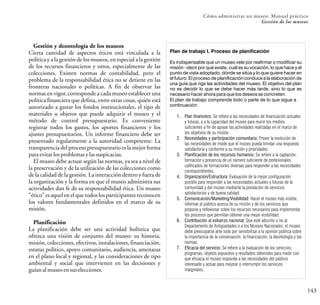 143
Cómo administrar un museo: Manual práctico
Gestión de los museos
Gestión y deontología de los museos
Cierta cantidad de aspectos éticos está vinculada a la
política y a la gestión de los museos, en especial a la gestión
de los recursos financieros y otros, especialmente de las
colecciones. Existen normas de contabilidad, pero el
problema de la responsabilidad ética no se detiene en las
fronteras nacionales o políticas. A fin de observar las
normas en vigor, corresponde a cada museo establecer una
política financiera que defina, entre otras cosas, quién está
autorizado a gastar los fondos institucionales, el tipo de
materiales u objetos que puede adquirir el museo y el
método de control presupuestario. Es conveniente
registrar todos los gastos, los aportes financieros y los
ajustes presupuestarios. Un informe financiero debe ser
presentado regularmente a la autoridad competente. La
transparencia del procesopresupuestario es la mejor forma
paraevitarlosproblemasylassuspicacias.
El museo debe actuar según las normas, ya sea a nivel de
la preservación y de la utilización de las colecciones como
de la calidad de la gestión. La interacción dentro y fuera de
la organización y la forma en que el museo administra sus
actividades dan fe de su responsabilidad ética. Un museo
“ético” es aquel en el que todos los participantes reconocen
los valores fundamentales definidos en el marco de su
misión.
Planificación
La planificación debe ser una actividad holística que
ofrezca una visión de conjunto del museo: su historia,
misión, colecciones, efectivos, instalaciones, financiación,
estatus político, apoyo comunitario, audiencia, amenazas
en el plano local y regional, y las consideraciones de tipo
ambiental y social que intervienen en las decisiones y
guíanalmuseoensuselecciones.
Plan de trabajo I. Proceso de planificación
Es indispensable que un museo vele por reafirmar o modificar su
misión –decir por qué existe, cuál es su vocación, lo que hace y el
punto de vista adoptado, dónde se sitúa y lo que quiere hacer en
el futuro. El proceso de planificación conduce a la elaboración de
una guía que rige las actividades del museo. El objetivo del plan
no es decidir lo que se debe hacer más tarde, sino lo que es
necesario hacer ahora para que los deseos se concreten.
El plan de trabajo comprende todo o parte de lo que sigue a
continuación:
1. Plan financiero: Se refiere a las necesidades de financiación actuales
y futuras, y a la capacidad del museo para reunir los medios
suficientes a fin de apoyar las actividades realizadas en el marco de
los objetivos de su misión.
2. Necesidades y participación comunitaria: Prever la evolución de
las necesidades de modo que el museo pueda brindar una respuesta
satisfactoria y conforme a su misión y prioridades.
3. Planificación de los recursos humanos: Se refiere a la captación,
formación y presencia de un número suficiente de profesionales
calificados de formaciones diversas para responder a las necesidades
correspondientes.
4. Organización/Estructura: Evaluación de la mejor configuración
posible para responder a las necesidades actuales y futuras de la
comunidad y del museo mediante la prestación de servicios
satisfactorios y de buena calidad.
5. Comunicación/Marketing/Visibilidad: Hacer el museo más visible,
informar al público acerca de su misión y de los servicios que
propone y reflexionar sobre los recursos necesarios para implementar
los procesos que permitan obtener una mejor visibilidad.
6. Contribución al esfuerzo nacional: Que esté adscrito o no al
Departamento de Antigüedades o a los Museos Nacionales, el museo
debe preocuparse ante todo por sensibilizar a la opinión pública sobre
la importancia de la conservación, la financiación, la deontología y las
normas.
7. Eficacia del servicio: Se refiere a la evaluación de los servicios,
programas, objetos expuestos y resultados obtenidos para medir con
qué eficacia el museo responde a las necesidades del público
interesado y actuar para mejorar o interrumpir los servicios
marginales.
 
