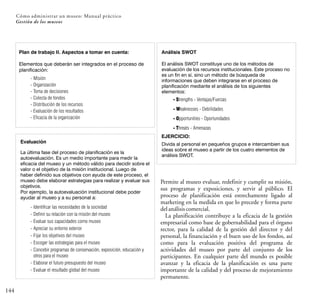 144
Cómo administrar un museo: Manual práctico
Gestión de los museos
Permite al museo evaluar, redefinir y cumplir su misión,
sus programas y exposiciones, y servir al público. El
proceso de planificación está estrechamente ligado al
marketing en la medida en que lo precede y forma parte
delanálisiscomercial.
La planificación contribuye a la eficacia de la gestión
empresarial como base de gobernabilidad para el órgano
rector, para la calidad de la gestión del director y del
personal, la financiación y el buen uso de los fondos, así
como para la evaluación positiva del programa de
actividades del museo por parte del conjunto de los
participantes. En cualquier parte del mundo es posible
avanzar y la eficacia de la planificación es una parte
importante de la calidad y del proceso de mejoramiento
permanente.
Plan de trabajo II. Aspectos a tomar en cuenta:
Elementos que deberán ser integrados en el proceso de
planificación:
- Misión
- Organización
- Toma de decisiones
- Colecta de fondos
- Distribución de los recursos
- Evaluación de los resultados
- Eficacia de la organización
Evaluación
La última fase del proceso de planificación es la
autoevaluación. Es un medio importante para medir la
eficacia del museo y un método válido para decidir sobre el
valor o el objetivo de la misión institucional. Luego de
haber definido sus objetivos con ayuda de este proceso, el
museo debe elaborar estrategias para realizar y evaluar sus
objetivos.
Por ejemplo, la autoevaluación institucional debe poder
ayudar al museo y a su personal a:
- Identificar las necesidades de la sociedad
- Definir su relación con la misión del museo
- Evaluar sus capacidades como museo
- Apreciar su entorno exterior
- Fijar los objetivos del museo
- Escoger las estrategias para el museo
- Concebir programas de conservación, exposición, educación y
otros para el museo
- Elaborar el futuro presupuesto del museo
- Evaluar el resultado global del museo
Análisis SWOT
El análisis SWOT constituye uno de los métodos de
evaluación de los recursos institucionales. Este proceso no
es un fin en sí, sino un método de búsqueda de
informaciones que deben integrarse en el proceso de
planificación mediante el análisis de los siguientes
elementos:
- Strengths - Ventajas/Fuerzas
- Weaknesses - Debilidades
- Opportunities - Oportunidades
- Threats - Amenazas
EJERCICIO:
Divida al personal en pequeños grupos e intercambien sus
ideas sobre el museo a partir de los cuatro elementos de
análisis SWOT.
 