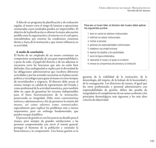 145
Cómo administrar un museo: Manual práctico
Gestión de los museos
A falta de un programa de planificación y de evaluación
regular, el museo corre el riesgo de lanzarse a operaciones
aventuradas cuyos resultados pueden ser imprevisibles. El
objetivo de la planificación es obtener la mejor adecuación
posible entre la organización y el entorno en el cual opera,
entendiéndose por entorno las condiciones existentes
dentro y fuera de la institución y que tienen influencia en
suactividad.
A modo de conclusión
El hecho de ser empleado de un museo constituye un
compromiso acompañado de una gran responsabilidad y,
a pesar de todo, el papel del director y de sus adjuntos se
encuentra entre las funciones que aún no están bien
definidas. Esta ambigüedad se explica por la diversidad de
las obligaciones administrativas que recubren diferentes
actividades y por las actitudes necesarias en el plano social,
político y tecnológico para guiar al museo en estos tiempos
de incertidumbre y exigencia. El director debe actuar al
mismo tiempo en calidad de representante del Estado y
como profesional de la actividad museística, pero también
debe ser capaz de garantizar los recursos indispensables
para el buen funcionamiento de la institución,
preservando su integridad. Debe tener conocimientos
teóricos y administrativos a fin de promover la misión del
museo, así como talentos como comunicador,
especialmente para explicar los problemas más o menos
importantes, pero sin embargo fundamentales, que
puedenescaparalpúblico.
El proceso de gestión es con frecuencia un desafío para el
museo, pero siempre da grandes satisfacciones a las
personas comprometidas con servir el interés general,
proteger el bienestar de la población y estimular la
benevolencia y la comprensión. Una buena gestión es la
garantía de la viabilidad de la institución, de la
deontología, del respeto, de la lealtad, de la honestidad y
de la consagración. Los directores de museo, al igual que
los otros profesionales y personal administrativo con
responsabilidades de gestión, deben dar prueba de
integridad en el cumplimiento de sus tareas conforme a los
principios deontológicos más rigurosos y los más altos
criteriosdeobjetividad.
Para ser un buen líder, el director del museo debe aplicar
los siguientes puntos:
1. tener en cuenta los objetivos institucionales
2. reafirmar los valores institucionales
3. motivar al personal
4. gestionar las responsabilidades institucionales
5. establecer una unidad funcional
6. explicar los desafíos y las posibilidades
7. servir de figura emblemática
8. representar al museo y al grupo en el exterior
9. renovar los compromisos del personal y la institución
 