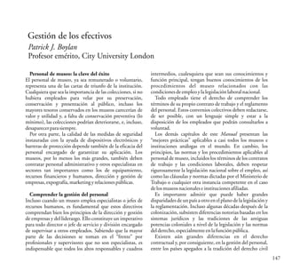 147
Gestión de los efectivos
Patrick J. Boylan
Profesor emérito, City University London
Personal de museo: la clave del éxito
El personal de museo, ya sea remunerado o voluntario,
representa una de las cartas de triunfo de la institución.
Cualquiera que sea la importancia de las colecciones, si no
hubiera empleados para velar por su preservación,
conservación y presentación al público, incluso los
mayores tesoros conservados en los museos carecerían de
valor y utilidad y, a falta de conservación preventiva (lo
mínimo), las colecciones podrían deteriorarse, e, incluso,
desaparecerparasiempre.
Por otra parte, la calidad de las medidas de seguridad
instauradas con la ayuda de dispositivos electrónicos y
barreras de protección depende también de la eficacia del
personal encargado de garantizar su aplicación. Los
museos, por lo menos los más grandes, también deben
contratar personal administrativo y otros especialistas en
sectores tan importantes como los de equipamiento,
recursos financieros y humanos, dirección y gestión de
empresas,expografía,marketingyrelacionespúblicas.
Comprender la gestión del personal
Incluso cuando un museo emplea especialistas o jefes de
recursos humanos, es fundamental que estos directivos
comprendan bien los principios de la dirección y gestión
de empresas y del liderazgo. Ello constituye un imperativo
para todo director o jefe de servicio y división encargado
de supervisar a otros empleados. Sabiendo que la mayor
parte de las decisiones se toman en el “frente” por
profesionales y supervisores que no son especialistas, es
indispensable que todos los altos responsables y cuadros
intermedios, cualesquiera que sean sus conocimientos y
función principal, tengan buenos conocimientos de los
procedimientos del museo relacionados con las
condicionesdeempleoylalegislaciónlaboralnacional.
Todo empleado tiene el derecho de comprender los
términos de su propio contrato de trabajo y el reglamento
del personal. Estos convenios colectivos deben redactarse,
de ser posible, con un lenguaje simple y estar a la
disposición de los empleados que podrán consultarlos a
voluntad.
Los demás capítulos de este Manual presentan las
“mejores prácticas” aplicables a casi todos los museos e
instituciones análogas en el mundo. En cambio, los
principios, las normas y los procedimientos aplicables al
personal de museo, incluidos los términos de los contratos
de trabajo y las condiciones laborales, deben respetar
rigurosamente la legislación nacional sobre el empleo, así
como las cláusulas y normas dictadas por el Ministerio de
Trabajo o cualquier otra instancia competente en el caso
delosmuseosnacionaleseinstitucionesafiliadas.
Es importante admitir que puede haber grandes
disparidades de un país a otro en el plano de la legislación y
la reglamentación. Incluso algunas décadas después de la
colonización, subsisten diferencias notorias basadas en los
sistemas jurídicos y las tradiciones de las antiguas
potencias coloniales a nivel de la legislación y las normas
delderecho,especialmenteenlafunciónpública.
Existen aún grandes diferencias en el derecho
contractual y, por consiguiente, en la gestión del personal,
entre los países apegados a la tradición del derecho civil
 