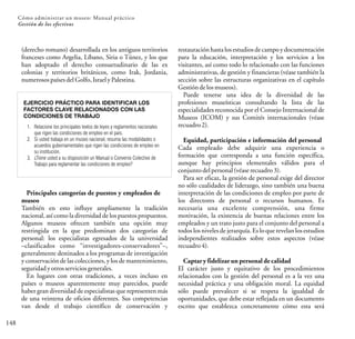 148
Cómo administrar un museo: Manual práctico
Gestión de los efectivos
(derecho romano) desarrollada en los antiguos territorios
franceses como Argelia, Líbano, Siria o Túnez, y los que
han adoptado el derecho consuetudinario de las ex
colonias y territorios británicos, como Irak, Jordania,
numerosospaísesdelGolfo,IsraelyPalestina.
EJERCICIO PRÁCTICO PARA IDENTIFICAR LOS
FACTORES CLAVE RELACIONADOS CON LAS
CONDICIONES DE TRABAJO
1. Relacione los principales textos de leyes y reglamentos nacionales
que rigen las condiciones de empleo en el país.
2. Si usted trabaja en un museo nacional, resuma las modalidades o
acuerdos gubernamentales que rigen las condiciones de empleo en
su institución.
3. ¿Tiene usted a su disposición un Manual o Convenio Colectivo de
Trabajo para reglamentar las condiciones de empleo?
Principales categorías de puestos y empleados de
museo
También en esto influye ampliamente la tradición
nacional, así como la diversidad de los puestos propuestos.
Algunos museos ofrecen también una opción muy
restringida en la que predominan dos categorías de
personal: los especialistas egresados de la universidad
–clasificados como “investigadores-conservadores”–,
generalmente destinados a los programas de investigación
y conservación de las colecciones, y los de mantenimiento,
seguridadyotrosserviciosgenerales.
En lugares con otras tradiciones, a veces incluso en
países o museos aparentemente muy parecidos, puede
haber gran diversidad de especialistas que representen más
de una veintena de oficios diferentes. Sus competencias
van desde el trabajo científico de conservación y
restauración hasta los estudios de campo y documentación
para la educación, interpretación y los servicios a los
visitantes, así como todo lo relacionado con las funciones
administrativas, de gestión y financieras (véase también la
sección sobre las estructuras organizativas en el capítulo
Gestióndelosmuseos).
Puede tenerse una idea de la diversidad de las
profesiones museísticas consultando la lista de las
especialidades reconocida por el Consejo Internacional de
Museos (ICOM) y sus Comités internacionales (véase
recuadro2).
Equidad, participación e información del personal
Cada empleado debe adquirir una experiencia o
formación que corresponda a una función específica,
aunque hay principios elementales válidos para el
conjuntodelpersonal(véaserecuadro3).
Para ser eficaz, la gestión de personal exige del director
no sólo cualidades de liderazgo, sino también una buena
interpretación de las condiciones de empleo por parte de
los directores de personal o recursos humanos. Es
necesaria una excelente comprensión, una firme
motivación, la existencia de buenas relaciones entre los
empleados y un trato justo para el conjunto del personal a
todos los niveles de jerarquía. Es lo que revelan los estudios
independientes realizados sobre estos aspectos (véase
recuadro4).
Captar y fidelizar un personal de calidad
El carácter justo y equitativo de los procedimientos
relacionados con la gestión del personal es a la vez una
necesidad práctica y una obligación moral. La equidad
sólo puede prevalecer si se respeta la igualdad de
oportunidades, que debe estar reflejada en un documento
escrito que establezca concretamente cómo esta será
 
